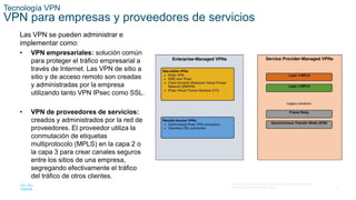 8
© 2016 Cisco y/o sus filiales. Todos los derechos reservados.
Información confidencial de Cisco.
Tecnología VPN
VPN para empresas y proveedores de servicios
Las VPN se pueden administrar e
implementar como:
• VPN empresariales: solución común
para proteger el tráfico empresarial a
través de Internet. Las VPN de sitio a
sitio y de acceso remoto son creadas
y administradas por la empresa
utilizando tanto VPN IPsec como SSL.
• VPN de proveedores de servicios:
creados y administrados por la red de
proveedores. El proveedor utiliza la
conmutación de etiquetas
multiprotocolo (MPLS) en la capa 2 o
la capa 3 para crear canales seguros
entre los sitios de una empresa,
segregando efectivamente el tráfico
del tráfico de otros clientes.
 