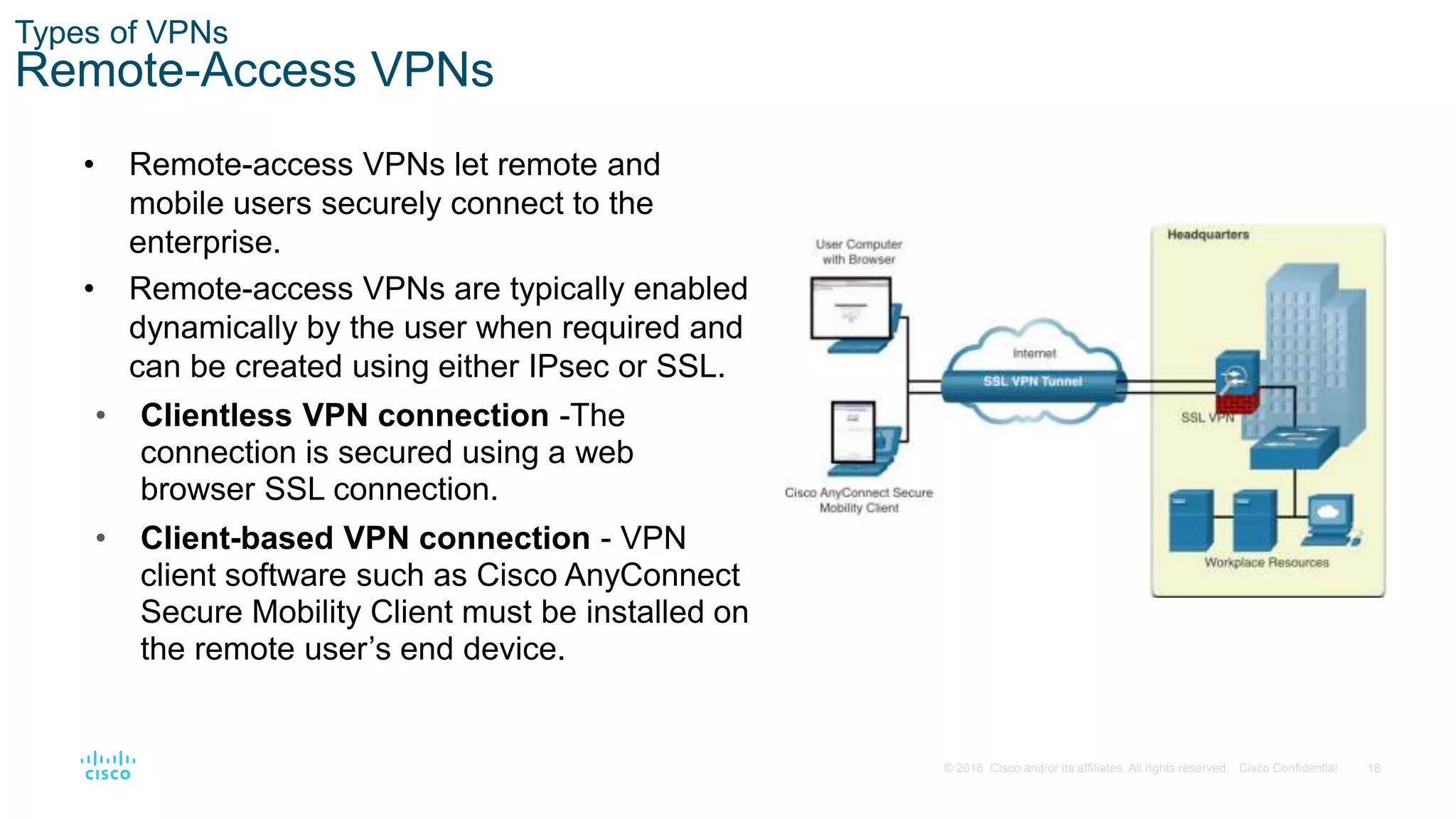 18
© 2016 Cisco and/or its affiliates. All rights reserved. Cisco Confidential
Types of VPNs
Remote-Access VPNs
• Remote-access VPNs let remote and
mobile users securely connect to the
enterprise.
• Remote-access VPNs are typically enabled
dynamically by the user when required and
can be created using either IPsec or SSL.
• Clientless VPN connection -The
connection is secured using a web
browser SSL connection.
• Client-based VPN connection - VPN
client software such as Cisco AnyConnect
Secure Mobility Client must be installed on
the remote user’s end device.
 