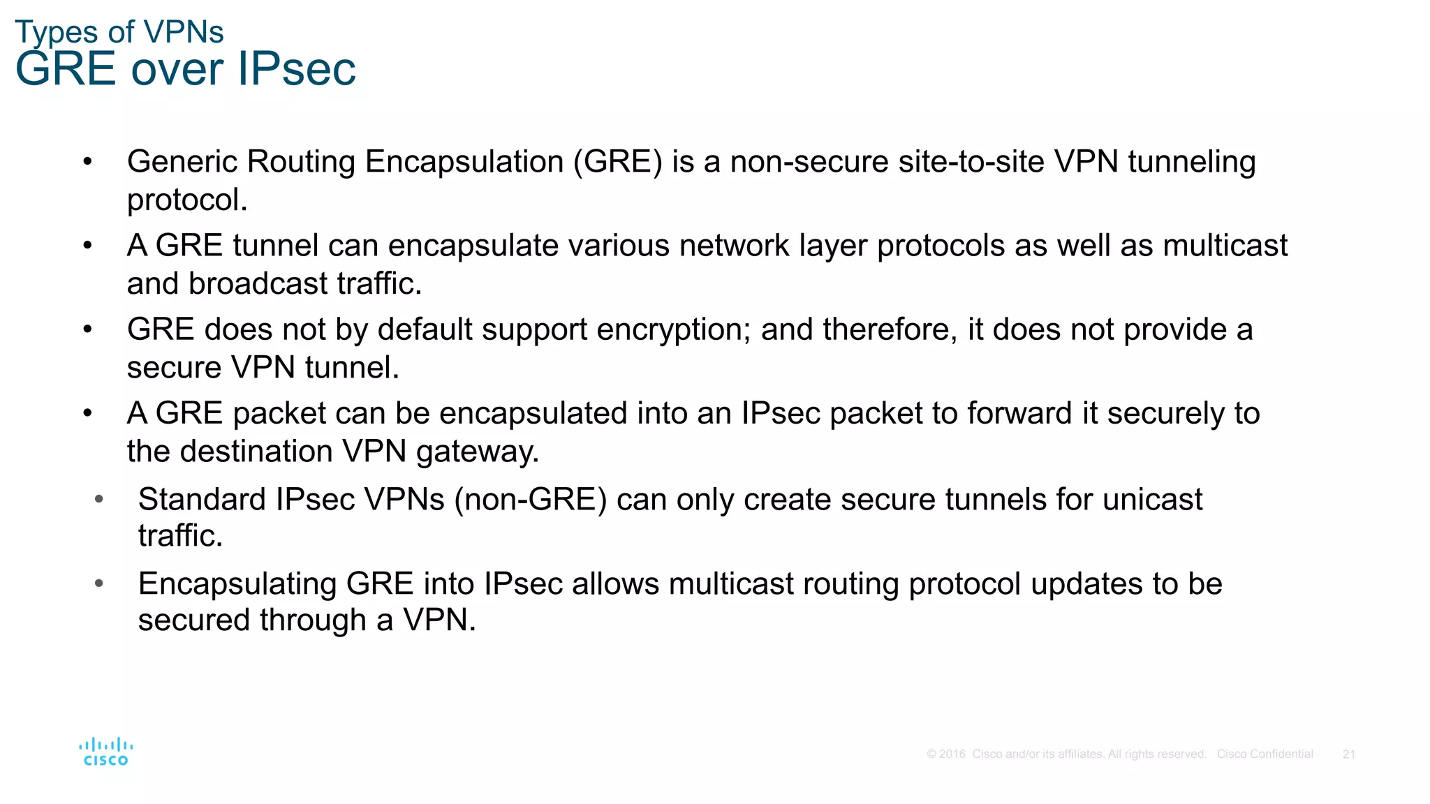 21
© 2016 Cisco and/or its affiliates. All rights reserved. Cisco Confidential
Types of VPNs
GRE over IPsec
• Generic Routing Encapsulation (GRE) is a non-secure site-to-site VPN tunneling
protocol.
• A GRE tunnel can encapsulate various network layer protocols as well as multicast
and broadcast traffic.
• GRE does not by default support encryption; and therefore, it does not provide a
secure VPN tunnel.
• A GRE packet can be encapsulated into an IPsec packet to forward it securely to
the destination VPN gateway.
• Standard IPsec VPNs (non-GRE) can only create secure tunnels for unicast
traffic.
• Encapsulating GRE into IPsec allows multicast routing protocol updates to be
secured through a VPN.
 