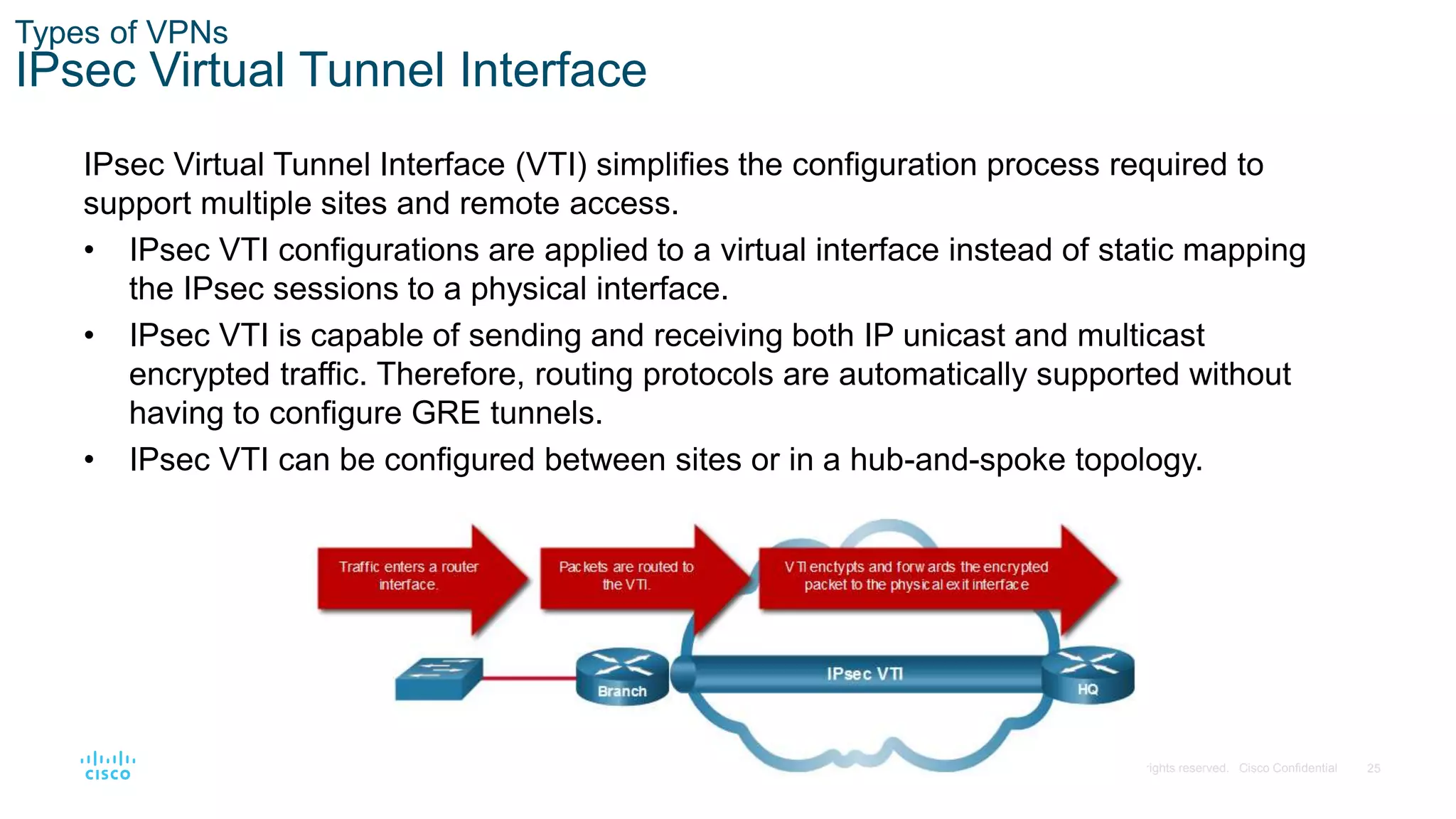 25
© 2016 Cisco and/or its affiliates. All rights reserved. Cisco Confidential
Types of VPNs
IPsec Virtual Tunnel Interface
IPsec Virtual Tunnel Interface (VTI) simplifies the configuration process required to
support multiple sites and remote access.
• IPsec VTI configurations are applied to a virtual interface instead of static mapping
the IPsec sessions to a physical interface.
• IPsec VTI is capable of sending and receiving both IP unicast and multicast
encrypted traffic. Therefore, routing protocols are automatically supported without
having to configure GRE tunnels.
• IPsec VTI can be configured between sites or in a hub-and-spoke topology.
 