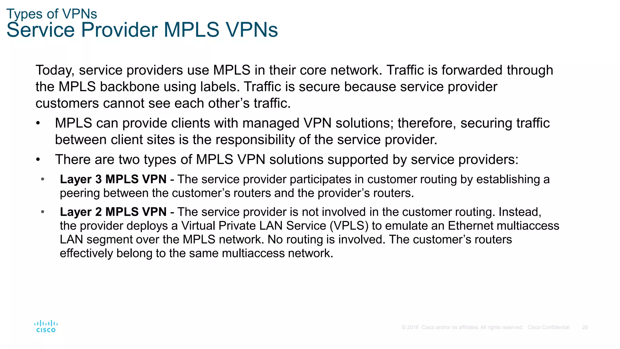 26
© 2016 Cisco and/or its affiliates. All rights reserved. Cisco Confidential
Types of VPNs
Service Provider MPLS VPNs
Today, service providers use MPLS in their core network. Traffic is forwarded through
the MPLS backbone using labels. Traffic is secure because service provider
customers cannot see each other’s traffic.
• MPLS can provide clients with managed VPN solutions; therefore, securing traffic
between client sites is the responsibility of the service provider.
• There are two types of MPLS VPN solutions supported by service providers:
• Layer 3 MPLS VPN - The service provider participates in customer routing by establishing a
peering between the customer’s routers and the provider’s routers.
• Layer 2 MPLS VPN - The service provider is not involved in the customer routing. Instead,
the provider deploys a Virtual Private LAN Service (VPLS) to emulate an Ethernet multiaccess
LAN segment over the MPLS network. No routing is involved. The customer’s routers
effectively belong to the same multiaccess network.
 