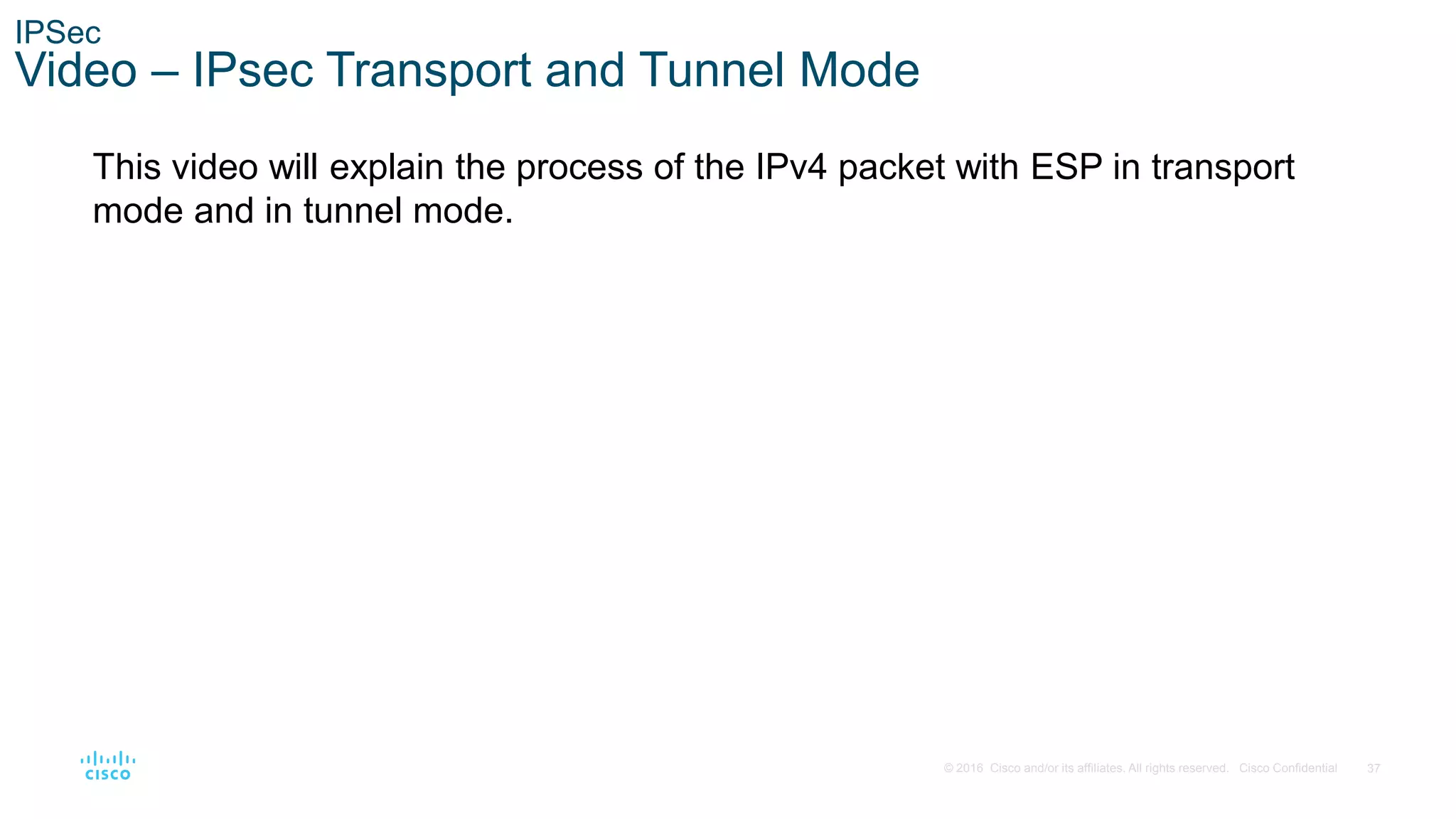37
© 2016 Cisco and/or its affiliates. All rights reserved. Cisco Confidential
IPSec
Video – IPsec Transport and Tunnel Mode
This video will explain the process of the IPv4 packet with ESP in transport
mode and in tunnel mode.
 