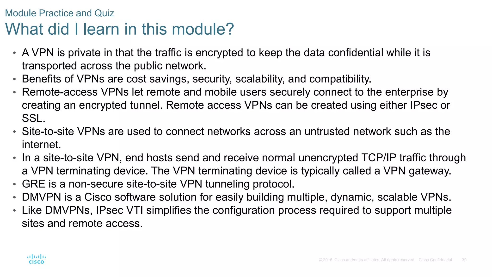 39
© 2016 Cisco and/or its affiliates. All rights reserved. Cisco Confidential
Module Practice and Quiz
What did I learn in this module?
• A VPN is private in that the traffic is encrypted to keep the data confidential while it is
transported across the public network.
• Benefits of VPNs are cost savings, security, scalability, and compatibility.
• Remote-access VPNs let remote and mobile users securely connect to the enterprise by
creating an encrypted tunnel. Remote access VPNs can be created using either IPsec or
SSL.
• Site-to-site VPNs are used to connect networks across an untrusted network such as the
internet.
• In a site-to-site VPN, end hosts send and receive normal unencrypted TCP/IP traffic through
a VPN terminating device. The VPN terminating device is typically called a VPN gateway.
• GRE is a non-secure site-to-site VPN tunneling protocol.
• DMVPN is a Cisco software solution for easily building multiple, dynamic, scalable VPNs.
• Like DMVPNs, IPsec VTI simplifies the configuration process required to support multiple
sites and remote access.
 