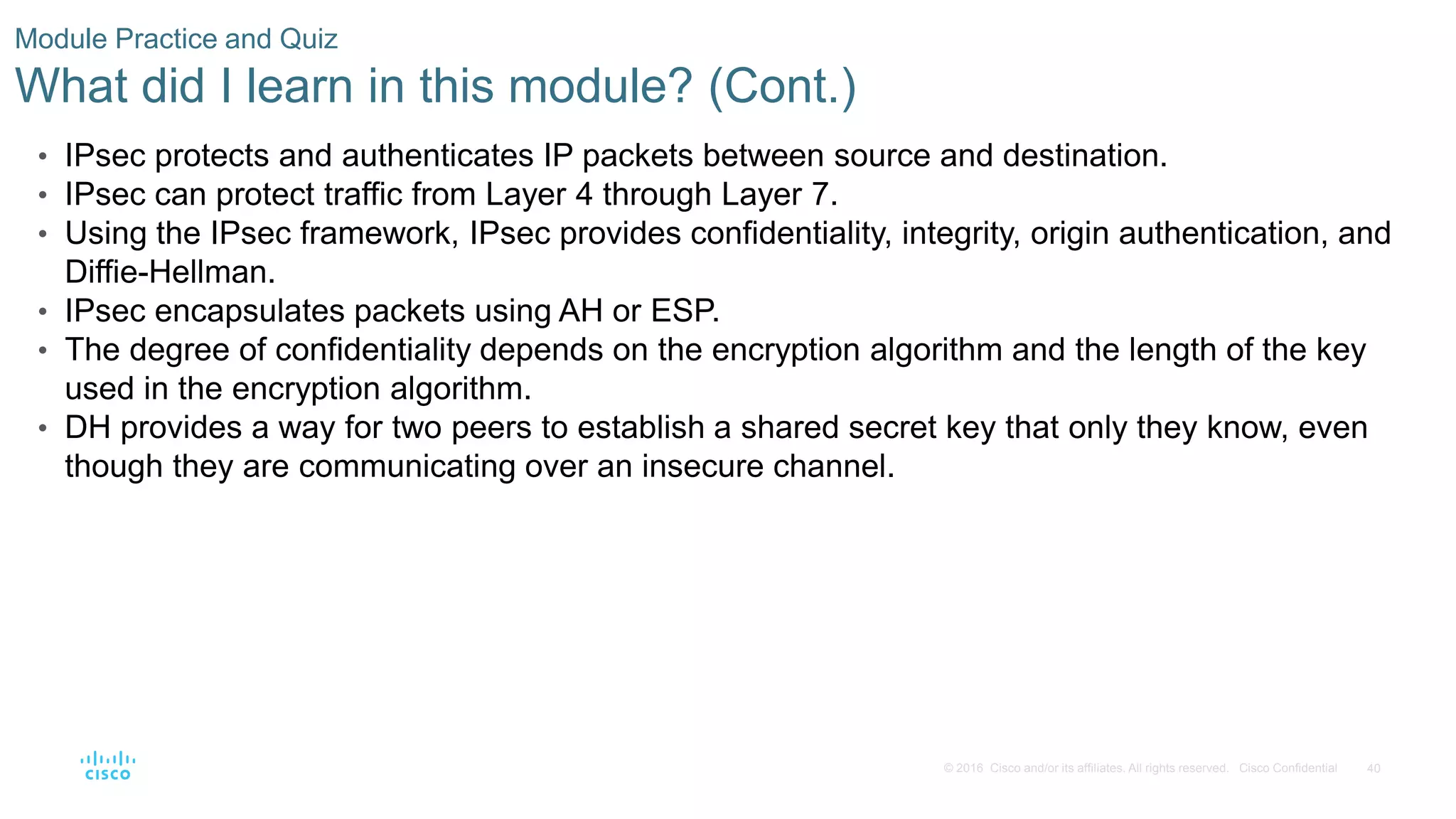 40
© 2016 Cisco and/or its affiliates. All rights reserved. Cisco Confidential
Module Practice and Quiz
What did I learn in this module? (Cont.)
• IPsec protects and authenticates IP packets between source and destination.
• IPsec can protect traffic from Layer 4 through Layer 7.
• Using the IPsec framework, IPsec provides confidentiality, integrity, origin authentication, and
Diffie-Hellman.
• IPsec encapsulates packets using AH or ESP.
• The degree of confidentiality depends on the encryption algorithm and the length of the key
used in the encryption algorithm.
• DH provides a way for two peers to establish a shared secret key that only they know, even
though they are communicating over an insecure channel.
 