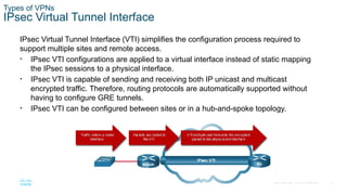 17
© 2016 Cisco and/or its affiliates. All rights reserved. Cisco Confidential
Types of VPNs
IPsec Virtual Tunnel Interface
IPsec Virtual Tunnel Interface (VTI) simplifies the configuration process required to
support multiple sites and remote access.
• IPsec VTI configurations are applied to a virtual interface instead of static mapping
the IPsec sessions to a physical interface.
• IPsec VTI is capable of sending and receiving both IP unicast and multicast
encrypted traffic. Therefore, routing protocols are automatically supported without
having to configure GRE tunnels.
• IPsec VTI can be configured between sites or in a hub-and-spoke topology.
 