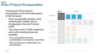 23
© 2016 Cisco and/or its affiliates. All rights reserved. Cisco Confidential
IPSec
IPsec Protocol Encapsulation
Choosing the IPsec protocol
encapsulation is the first building block
of the framework.
• IPsec encapsulates packets using
Authentication Header (AH) or
Encapsulation Security Protocol
(ESP).
• The choice of AH or ESP establishes
which other building blocks are
available.
• AH is appropriate only when
confidentiality is not required or permitted.
• ESP provides both confidentiality and
authentication.
 
