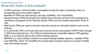 31
© 2016 Cisco and/or its affiliates. All rights reserved. Cisco Confidential
Module Practice and Quiz
What did I learn in this module?
• A VPN is private in that the traffic is encrypted to keep the data confidential while it is
transported across the public network.
• Benefits of VPNs are cost savings, security, scalability, and compatibility.
• Remote-access VPNs let remote and mobile users securely connect to the enterprise by
creating an encrypted tunnel. Remote access VPNs can be created using either IPsec or
SSL.
• Site-to-site VPNs are used to connect networks across an untrusted network such as the
internet.
• In a site-to-site VPN, end hosts send and receive normal unencrypted TCP/IP traffic through
a VPN terminating device. The VPN terminating device is typically called a VPN gateway.
• GRE is a non-secure site-to-site VPN tunneling protocol.
• DMVPN is a Cisco software solution for easily building multiple, dynamic, scalable VPNs.
• Like DMVPNs, IPsec VTI simplifies the configuration process required to support multiple
sites and remote access.
 