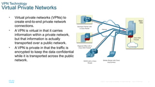 4
© 2016 Cisco and/or its affiliates. All rights reserved. Cisco Confidential
VPN Technology
Virtual Private Networks
• Virtual private networks (VPNs) to
create end-to-end private network
connections.
• A VPN is virtual in that it carries
information within a private network,
but that information is actually
transported over a public network.
• A VPN is private in that the traffic is
encrypted to keep the data confidential
while it is transported across the public
network.
 