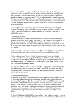 Special mention for the design of the Paseo de Gracia and Rambla de Catalunya, where
with respect to the old path of Gracia in relation to the natural stream of spring water,
hence the name Promenade,where there are only two consecutive wide roads where
actually, attending the screening plan of 133.3 m, there should have been three streets,
The Paseo de Gracia, traditionally respecting the old layout, is not exactly parallel to the
rest of the streets which makes the city . Also, although are its blocks are square and are
chamfers, they show irregularities of trapezoid shape them, also with irregular shaped
preserved buildings.

There is a presence of some sort of special character that does not follow the grid
layout, but diagonally across it, exists theAvenida Diagonal, Avenida Meridiana, calle
Pedro IV, and others, which were drawn respecting the existence of old roads to
neighboring towns.

Geometry of City Blocks
Dimensions of city blocks had standard dimensions; given by the above-mentioned
distances between the center lines of streets and the very breadth of these pathways, so
that by setting a standard width of the tracks at 20 m, the blocks are formed by
quadrilaterals of 113.3 m, its vertices truncated form a chamfer of 15 m, giving an area
of the block of 1.24 ha, contrary to popular belief that the city blocks have a precise area
of 1 hectare.

Cerdà justified the corner of the vertices of city blocks from the point of view that this
gives visibility for road traffic and a vision in, which he was absolutely correct.

Design and grouping of the city blocks. Within the space of each block, Cerdá
conceived two basic ways to design the buildings, one had two parallel blocks located
on opposite sides, leaving inside a large rectangular space for garden and the other had
two blocks united in a "L" located on two adjacent sides of the block, leaving the rest
also a great space for a garden square.

The sequence of blocks of the first type, resulted in a large garden running through the
streets longitudinal and the grouping of 4 blocks. The second ´L shaped´ type, when
properly prepared, formed a large square, with two perpendicular streets and together
with its four gardens in one.

Evolution of the City Blocks
At this stage of the project, and given the difficulties he had in terms of opposition to it
by the people of Barcelona, soon arguments and speculative activities, trying to get
more space built, appeared. The first was that if the streets were 20 feet wide, he could
increase the width of the buildings at the same distance. Then to have in the centre of
the blocks; low buildings, designed in most cases for small workshops and cottage
industries, which with it sadly caused the disappearance of most of the central gardens.
As a last resort to increase the built volume area the two sides of the blocks came
together and buildings were constructed that united, completely closing, the cities
blocks.

Evolution of the height of the buildings seemed here would end the speculative process,
but a new argument was added to it. If the streets were 20 feet wide, would be sufficiant
 