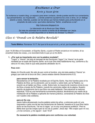 Enséñanos a Orar
Kevin y Susan Grim

Te invitamos a nuestro blog: un espacio para tener contacto, donde puedes escribir tus comentarios,
tus pensamientos, tus inquietudes… y donde podemos ayudarnos los unos a otros, en un diálogo
abierto a todos. Además, puedes ver los temas que hemos tratado para profundizarte en el
propósito de este curso: que todos clamemos “Señor, enséñanos a orar”.
http://cdocurso.blogspot.mx
La Intercesión de la Novia por Gary Wiens
Se trata de autoridad en la oración a través de la intimidad con Jesús
Este libro ya está disponible en la librería de Amistad “La Misión”.

Clase 6: “Orando con la Palabra Revelada”
Texto Bíblico: Romanos 10:17 Así que la fe es por el oír, y el oír, por la palabra de Dios.
Juan 14:26 Mas el Consolador, el Espíritu Santo, a quien el Padre enviará en mi nombre, él os
enseñará todas las cosas, y os recordará todo lo que yo os he dicho.
1. ¿Por qué es importante orar con la palabra revelada?
“Logos” y “rhema”: de todo el mensaje de las Escrituras (“logos” ) la “rhema” es la parte
revelada por el soplo del Espíritu Santo, es lo que Dios está hablándome hoy, conforme a Su
obra en mi vida y todo lo que está pasando alrededor de mí.
Para vivir:
Mateo 4:4 Escrito está: No sólo de pan vivirá el hombre, sino de toda palabra (“rhema” en
griego) que sale de la boca de Dios. (Jesús estaba citando Deuteronomio 8:3).
para vencer la tentación.
Necesitamos oír la Palabra revelada por el Espíritu Santo. Hay tres fuentes para oír la
Palabra de Dios: por la adoración, por la oración y sobre todo, por la Palabra. La
oración es el hablar con Dios, y oírle. Sobre todo, la mayoría de nosotros oímos la voz
de Dios a través de Su Palabra, cuando los versículos saltan de la página. Nuestro
espíritu da testimonio de lo que Dios nos está hablando. Para alcanzar la madurez
espiritual, TCD es una herramienta sumamente práctica, llevándonos por medio de la
meditación de la Palabra a aplicarla de manera práctica, conectando la Palabra de Dios
con nuestra vida cotidiana.
para oír Su voz.
Jesús había almacenado mucha palabra sobre los años, y entonces pudo oír una
respuesta a cada una de las tres tentaciones de Satanás, basada en lo que Dios había
dicho en las Escrituras. Tal vez tú digas: “yo no soy una persona profética”. Pero la
Biblia dice que las ovejas oyen la voz de su pastor. Jesús dijo: “Mis ovejas oyen mi voz,
y lo las conozco, y me siguen.” Juan 10:27
Es necesaria la palabra revelada para orar conforme a su voluntad.

 