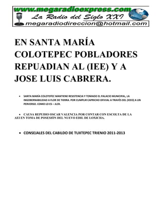 EN SANTA MARÍA
COLOTEPEC POBLADORES
REPUADIAN AL (IEE) Y A
JOSE LUIS CABRERA.
    SANTA MARÍA COLOTEPEC MANTIENE RESISTENCIA Y TOMADO EL PALACIO MUNICIPAL, LA
    INGOBERNABILIDAD A FLOR DE TIERRA. POR CUMPLIR CAPRICHO OFIVIAL A TRAVÉS DEL (IEEO) A UN
    PERVERSO. COMO LO ES – JLCR.


     CAUSA REPUDIO OSCAR VALENCIA POR CONTAR CON ESCOLTA DE LA
AEI EN TOMA DE POSESIÓN DEL NUEVO EDIL DE LOXICHA.




    CONSEJALES DEL CABILDO DE TUXTEPEC TRIENIO 2011-2013
 
