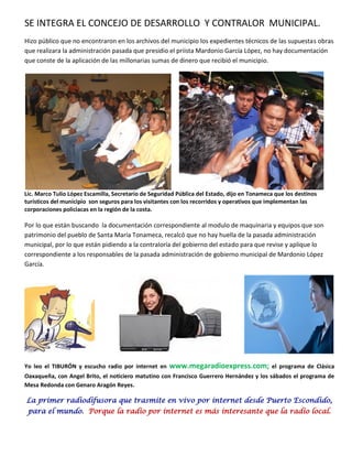 SE INTEGRA EL CONCEJO DE DESARROLLO Y CONTRALOR MUNICIPAL.
Hizo público que no encontraron en los archivos del municipio los expedientes técnicos de las supuestas obras
que realizara la administración pasada que presidio el priista Mardonio García López, no hay documentación
que conste de la aplicación de las millonarias sumas de dinero que recibió el municipio.




Lic. Marco Tulio López Escamilla, Secretario de Seguridad Pública del Estado, dijo en Tonameca que los destinos
turísticos del municipio son seguros para los visitantes con los recorridos y operativos que implementan las
corporaciones policiacas en la región de la costa.

Por lo que están buscando la documentación correspondiente al modulo de maquinaria y equipos que son
patrimonio del pueblo de Santa María Tonameca, recalcó que no hay huella de la pasada administración
municipal, por lo que están pidiendo a la contraloría del gobierno del estado para que revise y aplique lo
correspondiente a los responsables de la pasada administración de gobierno municipal de Mardonio López
García.




Yo leo el TIBURÓN y escucho radio por internet en     www.megaradioexpress.com;              el programa de Clásica
Oaxaqueña, con Angel Brito, el noticiero matutino con Francisco Guerrero Hernández y los sábados el programa de
Mesa Redonda con Genaro Aragón Reyes.

La primer radiodifusora que trasmite en vivo por internet desde Puerto Escondido,
 para el mundo. Porque la radio por internet es más interesante que la radio local.
 