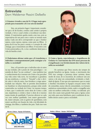 Janeiro/Fevereiro/Março 2013                                                                      ENTREVISTA   3
 Entrevista
 Dom Waldemar Passini Dalbello

 1) Estamos vivendo o ano da Fé. O lugar mais apro-
 priado para transmitir a fé é no seio da família?

 	       Sim, em primeiro lugar é importante conside-
 rar que a fé dá lucidez, conduz cada cristão à própria
 verdade, e leva o casal cristão a reconhecer sua iden-
 tidade. O matrimônio ganha muito com isso, pois as
 expectativas de um para com o outro se tornam mais
 justas. Cada um deve corresponder ao que o Senhor
 espera, como esposo, esposa, como pais ou filhos. A
 graça da fé traz luz para a mente e o coração de cada
 cônjuge, que a transmitem aos filhos. O encontro com
 Cristo potencializa a fé, e cria o ambiente ideal para a
 vida da família cristã.


 2) Poderíamos afirmar então que a fé transforma o 3) Como a Igreja, especialmente a Arquidiocese de
 indivíduo e consequentemente pode contagiar a fa- Goiânia vê o movimento das ENS nesse processo de
 mília e a sociedade?                                    evangelização e no fortalecimento dos valores da fa-
                                                         mília na sociedade?
 	       Sim, a fé permite que o indivíduo não só entre
 na sua verdade, sob o ponto de vista psicológico – no 	        Os carismas que Deus suscita são sempre de
 sentido de dizer “eu me conheço” – mas também traz grande benefício na Igreja. Assim, o movimento das
 o conhecimento de si mesmo em Cristo e faz perceber ENS traz consigo a presença desse carisma, desse
 sua vida como vida nova. Ao reconhecer a grandeza modo de rezar, de se encontrar, de conhecer uns aos
 da sua existência, o cristão é “forçado” a dar o devi- outros e de estar em comunidade, revelando a vitali-
 do valor à vida do outro. Isso fortalece e exige auten- dade da Igreja. É isso que nós esperamos: que os casais
 ticidade nas relações. Não se permite desconsiderar e famílias vinculados às Equipes cresçam numa vida
 ou banalizar os relacionamentos, porque estão sendo de comunhão, numa vida de comunidade, e se tornem
 construídos na verdade de Cristo. Ao mesmo tempo, autênticas comunidades cristãs, onde o evangelho seja
 o bem, que é conhecido como dom de Cristo a cada cada vez melhor conhecido e vivido, e se difunda por
 um, impulsiona o cristão a fazer o dom de si mesmo meio dos casais num grande bem para a Igreja como
 numa tensão de qualidade. É preciso oferecer-se cada um todo, para seus familiares, para o ambiente de tra-
 vez com melhor qualidade, com maior generosida- balho desses casais e para a sociedade.
 de, maior atenção, com os gestos do quotidiano, com
 maior sacrifício em função da vida e da felicidade do
 cônjuge, dos filhos, e também dos pais. Tudo isso vem
 da fé.

    Marisa e Décio - Equipe 5A Goiânia                      Núbia e Gilmar - Equipe 14B Goiânia
 