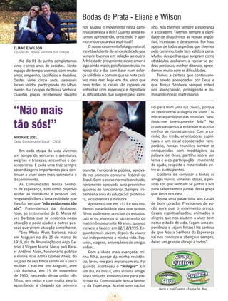 14
Maria e José Queiroz - Equipe 5A .Boa
No dia 01 de junho completamos
vinte e cinco anos de casados. Neste
espaço de tempo vivemos com muito
amor, empenho, sacrifícios e desafios.
Destes vinte cinco anos, dezesseis
foram vividos participando do Movi-
mento das Equipes de Nossa Senhora.
Quantas graças recebemos! Quanto
nos ajudou o movimento nesta cami-
nhada de vida a dois! Quanto ainda es-
tamos aprendendo, crescendo e apri-
morando nossa vida espiritual!
O nosso casamento foi algo natural,
inevitáveldiantedoamordedicadoque
sempre tivemos em relação ao outro.
A felicidade proveniente deste amor é
algo ainda maior, pois foi construída no
nosso dia-a-dia, com base num esfor-
ço solidário e comum que se nota cada
vez mais raro hoje em dia, visto que
nem todos os casais são capazes de
enfrentar com esperança e dignidade
as dificuldades que surgem pelo cami-
nho. Nós tivemos sempre a esperança
e a coragem. Tivemos sempre a digni-
dade de discutirmos as nossas angús-
tias, incertezas e desesperos. Por isso,
apesar de todas as pedras que tivemos
pelo caminho, tudo tem valido a pena.
Muitas das pedras que surgiram como
obstáculos acabaram a revelar-se pe-
dras preciosas; melhor dizendo, apren-
demos muito com as dificuldades.
Temos a certeza que continuare-
mos sendo abençoados por Deus e
que Nossa Senhora sempre estará
nos abençoando, protegendo e ilu-
minando nosso matrimônio.
Bodas de Prata - Eliane e Wilson
ELIANE E WILSON
Equipe 06, Nossa Senhora das Graças
Em cada etapa da vida vivemos
um tempo de venturas e aventuras,
alegrias e tristezas, encontros e de-
sencontros. E cada uma traz sempre
aprendizagens importantes para con-
tinuar a viver com mais sabedoria e
discernimento.
As Comunidades Nossa Senho-
ra da Esperança, tem como objetivo
ajudar as viúvas(os) e pessoas sós,
resgatando-lhes a uma realidade que
lhes faz ver que “não estão mais tão
sós”. Pretendemos dar destaque,
hoje, ao testemunho de D. Maria Al-
ves Barbosa que se encontra nessa
situação e pode ajudar a outras pes-
soas que vivem situação semelhante.
“Sou Maria Alves Barbosa, nasci
em Araguari no dia 25 de março de
1919, dia da Anunciação do Anjo Ga-
briel à Virgem Maria. Meus pais Rafa-
el Antônio Alves, funcionário público
e minha mãe Altina Gomes Alves, do
lar, pais de seis filhos sendo eu a única
mulher. Casei-me em Araguari, com
Luiz Barbosa, em 15 de novembro
de 1950, nascendo dessa união três
filhos, seis netos e com muita alegria
aguardando a chegada da primeira
MIRIAN E JOEL
Casal Coordenador Local - CNSE
“Não mais
tão sós!”
bisneta. Funcionária pública, aprova-
da no primeiro concurso federal do
Brasil. Com o curso normal concluído,
novamente aprovada para preencher
quadros de funcionários. Sempre tra-
balhei na área da educação: professo-
ra, vice-diretora e diretora.
Aposentei-me em 1973 e nos mu-
damos para Goiânia para que nossos
filhos pudessem concluir os estudos.
Luiz e eu vivemos o sacramento do
matrimônio durante 49 anos, quando
ele veio a falecer em 12/12/1999. En-
quanto mais jovem, depois da viuvez
vivi independente a minha vida. Pas-
seios, viagens, aniversários de amigas
enfim...
Com a idade mais avançada, mi-
nha filha, apesar da minha resistên-
cia, levou-me para morar com ela. Foi
quando aconteceu o “milagre”. Em
um dia, na missa, uma vizinha amiga,
Silvia Velludo, convidou-me para par-
ticipar da Comunidade Nossa Senho-
ra da Esperança. Aceitei sem vacilar.
Foi para mim uma luz Divina, porque
ali reencontrei a alegria de viver. Co-
mecei a participar das reuniões “sen-
tindo-me imensamente feliz.” No
grupo passamos a entender e aceitar
melhor as nossas perdas. Com o ca-
rinho das irmãs, orientadoras espiri-
tuais e um casal coordenador tem-
porário, nossas reuniões tornam-se
enriquecidas com meditações da
palavra de Deus, partilha sobre um
tema e a co-participação momento
de ajuda, respeito e fraternidade en-
tre as participantes.
Gostaria de convidar a todas as
amigas viúvas, solteiras idosas, e pes-
soas sós que venham se juntar a nós
para saborearmos juntas dessa graça
que Deus nos deu.
Agora uma palavrinha aos casais
de bom coração. Precisamos de vo-
cês para que o movimento cresça.
Casais espiritualizados, animados e
alegres que nos ajudem a viver bem
nosso estado de vida. Façam uma ex-
periência e sejam felizes! Na certeza
de que Nossa Senhora da Esperança
vai nos conduzir e abençoar sempre,
deixo um grande abraço a todos”.
 