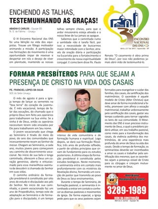 3
O III Encontro Nacional das ENS
foi uma bênção na vida dos equi-
pistas. Trouxe um fôlego motivador
animando a missão. A participação
nas formações do movimento é uma
oportunidade ímpar de reavivar e
despertar em nós o desejo de viver
em plenitude, mantendo as nossas
Mércia e Júnior - Equipe 4A
ENCHENDO AS TALHAS,
TESTEMUNHANDO AS GRAÇAS!
talhas sempre cheias, para que o
ardor missionário esteja ativado e o
nosso feixe de luz jamais se apague.
Sabemos que a caminhada rumo
a santidade não é tarefa fácil, por
isso a necessidade de buscarmos
maior intimidade com o Senhor, atra-
vés da oração diária e participação
na Eucaristia para o fortalecimento e
crescimento da nossa espiritualidade
conjugal. E como bem disse Pe. Paulo
ABADIA E CARLOS - Equipe 05
N. S. de Fátima - Uruaçu
FORMAR PRESBÍTEROS PARA QUE SEJAM A
PRESENÇA DE CRISTO NA VIDA DOS CASAIS
PE. FRANCIEL LOPES DA SILVA
SCE do Setor Uruaçu
O mês de agosto é para a Igre-
ja tempo de lançar as sementes na
“boa terra” do coração da juventu-
de. É mês vocacional, tempo de fa-
lar das vocações, do chamado que o
próprio Deus tem feito aos operários
para trabalharem na Sua vinha. Se a
vinha é de Deus, então os operários
necessitam terem sido enviados por
Ele para trabalharem em Seu nome.
O jovem vocacionado que chega
ao Seminário é tirado do meio do
povo, do seio das comunidades que
incessantemente rezam ao Senhor da
messe. Chegam ao Seminário, a cada
ano, muitos jovens para começarem
seu caminho de discernimento voca-
cional. No início de sua bela e longa
caminhada, oferecem a Deus um co-
ração generoso, aberto e entusias-
mado para essa maravilhosa aventu-
ra de descobrir o chamado do Senhor
em suas vidas.
O caminho ordinário da forma-
ção presbiteral é constituído por oito
anos de estudo e discipulado aos pés
do Senhor. No início de sua cami-
nhada, o jovem vocacionado faz um
ano de Propedêutico, tempo este de
adaptação ao Seminário e de forma-
ção para o discipulado; é um tempo
intenso de vida comunitária e de
formação humana e espiritual. Logo
depois, se dará sua formação filosó-
fica; três anos de profunda reflexão,
a partir de sólidos princípios que sir-
vam de fundamento para os estudos
posteriores. A última etapa da forma-
ção presbiteral é constituída pelos
estudos teológicos. Neste momento,
o seminarista entra em contato mais
profundamente com os mistérios da
Revelação divina, formando um cora-
ção de pastor que transmita ao povo
de Deus os Seus ensinamentos.
Durante o tempo de Seminário, de
formação pastoral, o seminarista é in-
centivadoaentraremcontatoeconhe-
cer as diversas pastorais e movimentos
da Igreja. De forma especial, a Igreja
pede para que os seus pastores sejam
formados para evangelizar e cuidar das
famílias, dos casais, da santificação dos
matrimônios. O sacerdote é aquele
modelo de Cristo (Alter Christus) que
deve amar de forma incondicional a fa-
mília, promover com afinco a vocação
matrimonial, trabalhar ardorosamente
pela santificação dos casais, gastar seu
tempo cuidando para tornar sagrados
os lares de sua comunidade. O Movi-
mento das ENS é esse precioso instru-
mento de Deus, o qual o presbítero po-
derá utilizar, em seu trabalho pastoral,
como meio para a transformação dos
casais, da vivência autêntica dos ma-
trimônios, de uma experiência mais
profunda do amor de Deus na vida dos
casais. Desde o tempo de formação, os
seminaristas deverão ser incentivados
a amar os casais e trabalhar pela san-
tificação dos mesmos; que os sacerdo-
tes sejam a presença visível de Cristo
para os cônjuges e cresçam mutua-
mente no amor de Deus.
Renato “O casamento é obra prima
de Deus”, por isso não podemos ja-
mais abrir mão de testemunhá-lo.
 