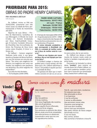 5
POR: HOLIANDA E JOSÉ ELOY
CRS Anápolis
CIDA E EBERT
Eq. 6A - N.S.Desatadora dos Nós
Pe. Caffarel, iniciou as ENS em
25/02/1939, juntamente com três
novos casais na cidade de Paris; per-
manecendo à frente do movimento
até 1973.
Algumas de suas Obras: - Pro-
feta do Matrimônio; Centelhas de
sua Mensagem; A Missão do Casal
Cristão; Um Homem Arrebatado
por Deus; Espiritualidade Conju-
gal; O Carisma Fundador (Discurso
de Chantilly); Nas Encruzilhadas do
Amor; Na Presença de Deus (com
cartas sobre Oração); O Amor e a
Graça; etc.
Pe Caffarel – homem exigente!
Dedicava tanto amor à sua Igreja
quanto as Equipes de Nossa Senhora,
por isso Ele escreve em uma de suas
obras: “Teu amor sem exigência me
diminui; tua exigência sem amor me
revolta; tua exigência sem paciência
me desanima; teu amor exigente me
engrandece”.
Sua vida em três Períodos:
I – As fundações (1939-1949)
Senhor,
Não Vos pedimos
A fé dos mártires,
Pois nossa fragilidade não resistiria;
Não uma fé grandiosa,
Nosso orgulho ficaria inflamado;
Nem uma fé de milagres,
Pois cairíamos no ativismo das obras;
Menos ainda uma fé de competição,
Pois valorizaríamos os obstáculos
Esquecendo o amor que nos une
Vos agradecemos Senhor,
PRIORIDADE PARA 2015:
OBRAS DO PADRE HENRY CAFFAREL
PADRE HENRI CAFFAREL
Nascimento: 30/07/1903
em Lyon - França
Batizado: 02/08/1903
Ordenação: 19/04/1930
Falecimento: 18/09/1996
II–Otempodamaturação(1950-1973)
III – O aprofundamento (1973—1996)
Hoje o movimento das Equipes de
Nossa Senhora está presente nos cin-
co continentes (79 países).
“A única intenção verdadeira a
que corresponde a finalidade das
ENS, é a vontade de melhor conhe-
cer a Deus de melhor amá-lo e ser-
vi-lo”.
“Entra-se nas Equipes por causa
de Deus, fica-se nas Equipes por cau-
sa de Deus”.
O Cardeal Lustiger o chamou de
profeta para o nosso tempo, ele não
disse que o Pe. Caffarel adivinhava o
futuro. Um profeta é aquele que bus-
ca a vontade de Deus.
Ele gostava de dizer que o matri-
mônio consiste em dar-se um ao ou-
tro para juntos, dar-se aos outros.
Pe. Caffarel nos deixou o teste-
munho de homem muito unido ao
Senhor e também inspirado pelo Es-
pírito Santo.
Precisamos ler (estudar) as obras
deste “profeta”, para mostrar ao
mundo quem foi o Padre Caffarel, as-
sim como podemos também contri-
buir com a causa de sua canonização
(http://www.henri-caffarel.org).
Pela fé, que como dom, recebemos
Por pequena que seja,
Mas alicerçada no Amor
E na Esperança
E nos faz enfrentar
E vencer as dificuldades
Que permeiam nossas vidas
Enquanto casal peregrino.
Com esse dom recebido,
Somos mais que vencedores
Mas pelos méritos do Vosso sangue
Derramado na Cruz.
E isso nos basta.
Nós cremos, Senhor
Mas aumentai e fortalecei a nossa fé.
Como viver uma fé madura
Jussara e Edimilson - Equipe 3A
 