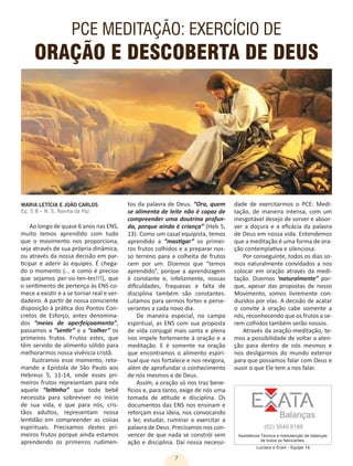 7
PCE MEDITAÇÃO: EXERCÍCIO DE
ORAÇÃO E DESCOBERTA DE DEUS
MARIA LETÍCIA E JOÃO CARLOS
Eq. 5 B – N. S. Rainha da Paz
tos da palavra de Deus. “Ora, quem
se alimenta de leite não é capaz de
compreender uma doutrina profun-
da, porque ainda é criança” (Heb 5,
13). Como um casal equipista, temos
aprendido a “mastigar” os primei-
ros frutos colhidos e a preparar nos-
so terreno para a colheita de frutos
cem por um. Dizemos que “temos
aprendido”, porque a aprendizagem
é constante e, infelizmente, nossas
dificuldades, fraquezas e falta de
disciplina também são constantes.
Lutamos para sermos fortes e perse-
verantes a cada novo dia.
De maneira especial, no campo
espiritual, as ENS com sua proposta
de vida conjugal mais santa e plena
nos impele fortemente à oração e a
meditação. E é somente na oração
que encontramos o alimento espiri-
tual que nos fortalece e nos revigora,
além de aprofundar o conhecimento
de nós mesmos e de Deus.
Assim, a oração só nos traz bene-
fícios e, para tanto, exige de nós uma
tomada de atitude e disciplina. Os
documentos das ENS nos ensinam e
reforçam essa ideia, nos convocando
a ler, estudar, ruminar e exercitar a
palavra de Deus. Precisamos nos con-
vencer de que nada se constrói sem
ação e disciplina. Daí nossa necessi-
dade de exercitarmos o PCE: Medi-
tação, de maneira intensa, com um
inesgotável desejo de sorver e absor-
ver a doçura e a eficácia da palavra
de Deus em nossa vida. Entendemos
que a meditação é uma forma de ora-
ção contemplativa e silenciosa.
Por conseguinte, todos os dias so-
mos naturalmente convidados a nos
colocar em oração através da medi-
tação. Dizemos ‘naturalmente” por-
que, apesar das propostas de nosso
Movimento, somos livremente con-
duzidos por elas. A decisão de acatar
o convite à oração cabe somente a
nós, reconhecendo que os frutos a se-
rem colhidos também serão nossos.
Através da oração-meditação, te-
mos a possibilidade de voltar a aten-
ção para dentro de nós mesmos e
nos desligarmos do mundo exterior
para que possamos falar com Deus e
ouvir o que Ele tem a nos falar.
Ao longo de quase 6 anos nas ENS,
muito temos aprendido com tudo
que o movimento nos proporciona,
seja através de sua própria dinâmica,
ou através da nossa decisão em par-
ticipar e aderir às equipes. É chega-
do o momento (... e como é preciso
que sejamos per-sis-ten-tes!!!), que
o sentimento de pertença às ENS co-
mece a existir e a se tornar real e ver-
dadeiro. A partir de nossa consciente
disposição à prática dos Pontos Con-
cretos de Esforço, antes denomina-
dos “meios de aperfeiçoamento”,
passamos a “sentir” e a “colher” os
primeiros frutos. Frutos estes, que
têm servido de alimento sólido para
melhorarmos nossa vivência cristã.
Ilustramos esse momento, reto-
mando a Epístola de São Paulo aos
Hebreus 5, 11-14, onde esses pri-
meiros frutos representam para nós
aquele “leitinho” que todo bebê
necessita para sobreviver no início
de sua vida, e que para nós, cris-
tãos adultos, representam nossa
lentidão em compreender as coisas
espirituais. Precisamos destes pri-
meiros frutos porque ainda estamos
aprendendo os primeiros rudimen-
Luciana e Eroni - Equipe 1A
 