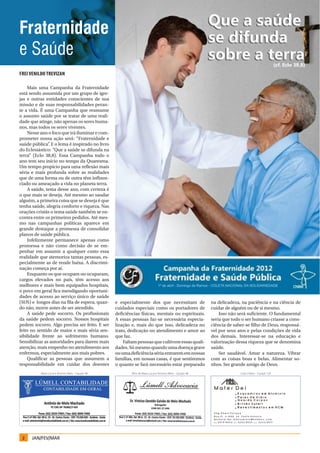 Fraternidade
e Saúde
Frei Venildo Trevizan

    Mais uma Campanha da Fraternidade
está sendo assumida por um grupo de igre-
jas e outras entidades conscientes de sua
missão e de suas responsabilidades peran-
te a vida. É uma Campanha que reassume
o assunto saúde por se tratar de uma reali-
dade que atinge, não apenas os seres huma-
nos, mas todos os seres viventes.
    Nesse ano o foco que irá iluminar e com-
prometer nossa ação será: “Fraternidade e
saúde pública” E o lema é inspirado no livro
               .
do Eclesiástico: “Que a saúde se difunda na
terra” (Eclo 38,8). Essa Campanha todo o
ano tem seu início no tempo da Quaresma.
Um tempo propício para uma reflexão mais
séria e mais profunda sobre as realidades
que de uma forma ou de outra têm influen-
ciado ou ameaçado a vida no planeta terra.
    A saúde, tema desse ano, com certeza é
o que mais se deseja. Até mesmo ao saudar
alguém, a primeira coisa que se deseja é que
tenha saúde, alegria conforto e riqueza. Nas
orações cristãs o tema saúde também se en-
contra entre os primeiros pedidos. Até mes-
mo nas campanhas políticas aparece em
grande destaque a promessa de consolidar
planos de saúde pública.
    Infelizmente permanece apenas como
promessa e não como decisão de se em-
penhar em assumir a qualquer custo essa
realidade que atemoriza tantas pessoas, es-
pecialmente as de rende baixa. A discrimi-
nação começa por aí.
    Enquanto os que ocupam ou ocuparam,
cargos elevados no país, têm acesso aos
melhores e mais bem equipados hospitais,
o povo em geral fica mendigando oportuni-
dades de acesso ao serviço único de saúde
(SUS) e longos dias na fila de espera, quan-       e especialmente dos que necessitam de                     na delicadeza, na paciência e na ciência de
do não, morre antes de ser atendido.               cuidados especiais como os portadores de                  cuidar de alguém ou de si mesmo.
    A saúde pede socorro. Os profissionais         deficiências físicas, mentais ou espirituais.                 Isso não será suficiente. O fundamental
da saúde pedem socorro. Nossos hospitais           A essas pessoas faz-se necessária especia-                seria que todo o ser humano criasse a cons-
pedem socorro. Algo precisa ser feito. E ser       lização e, mais do que isso, delicadeza no                ciência de saber-se filho de Deus, responsá-
feito no sentido de maior e mais séria sen-        trato, dedicação no atendimento e amor ao                 vel por seus atos e pelas condições de vida
sibilidade frente ao sofrimento humano.            que faz.                                                  dos demais. Interessar-se na educação e
Sensibilizar as autoridades para darem mais            Faltam pessoas que cultivem essas quali-              valorização dessa riqueza que se denomina
atenção, mais empenho no atendimento aos           dades. Só mesmo quando uma doença grave                   saúde.
enfermos, especialmente aos mais pobres.           ou uma deficiência séria entrarem em nossas                   Ser saudável. Amar a natureza. Vibrar
    Qualificar as pessoas que assumem a            famílias, em nossas casas, é que sentiremos               com as coisas boas e belas. Alimentar so-
responsabilidade em cuidar dos doentes             o quanto se fará necessário estar preparado               nhos. Ser grande amigo de Deus.
          Maria Lúcia e Antonio Melo – Equipe 4B           filho de Maria Lúcia e Antonio Melo – Equipe 4B                 Cida e Ebert – Equipe 12A




 2    JAN/FEV/MAR
 