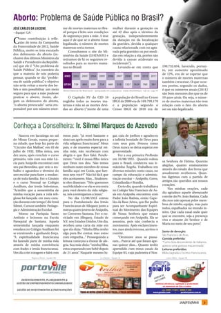 Aborto: Problema de Saúde Pública no Brasil?
José Carlos da Luciene                        me de mortes maternas no Bra-                       mulher durante a gestação ou
– Equipe 12A                                  sil porque é feito sem condições                    até 42 dias após o término da
                                              de segurança para a mãe. A tese                     gestação, independentemente
C   omo contribuição à refle-
    xão do tema da Campanha
da Fraternidade de 2012, Saúde
                                              aqui é de que se o aborto fosse
                                              legalizado, o número de mortes
                                                                                                  da duração ou da localização
                                                                                                  da gravidez, devida a qualquer
                                              maternas seria menor.                               causa relacionada com ou agra-
Pública, muito se tem escutado                     Consultamos o site do Mi-                      vada pela gravidez ou por medi-
dos defensores do aborto (in-                 nistério da Saúde (DATASUS) e                       das em relação a ela, porém não
clusive dos últimos Ministros da              retiramos de lá os seguintes re-                    devida a causas acidentais ou
Saúde e Presidentes da Repúbli-               sultados para as mortes mater-                      incidentais”).
ca) que ele é “Um problema de                 nas no Brasil:                                          Levando-se em conta que                      190.732.694, havendo, portan-
Saúde Pública” Ao contrário do
                .                                                                                                                                  to, um aumento aproximado
que a maioria de nós poderia                                                                                                                       de 12%, era de se esperar que
pensar, quando se diz “proble-                                                                                                                     o número de mortes maternas
ma de saúde pública” o objetivo
                     ,                                                                                                                             também crescesse. O que ocor-
não seria evitar a morte dos be-                                                                                                                   reu porém, segundo os dados,
bês e sim possibilitar um meio                Mortes Maternas No Brasil (SUS) – (pesquisado em 27/02/2012). Fonte: MS/DATASUS - CID 10 - Cap. XV   é que os números atuais (2011)
seguro para que a mãe pudesse                                                                                                                      são bem menores dos que os de
praticar o aborto. Assim, ale-                    O Capítulo XV do CID 10                         a população do Brasil no Censo                   10 anos atrás. Ou seja, o núme-
gam os defensores do aborto,                  engloba todas as mortes ma-                         IBGE de 2000 era de 169.799.170                  ro de mortes maternas não tem
“o aborto provocado” seria res-               ternas e não só as mortes devi-                     e a população segundo o                          relação com o fato do aborto
ponsável por um número enor-                  das ao aborto (“morte de uma                        Censo IBGE de 2010 era de                        ser ou não legalizado.




Conheça a Conselheira: Ir. Silmei Marques de Azevedo
     Nasceu em Jacutinga no sul               meus pais: “já rezei bastante e                     gar, caiu de joelhos e agradeceu
de Minas Gerais, numa peque-                  sinto um apelo muito forte para a                   a infinita bondade de Deus para
na cidade, que hoje faz parte do              vida religiosa franciscana” Meus
                                                                           .                      com seus pais. Pensou como
“Circuito das Malhas” em 03 de
                      ,                       pais, e de maneira especial mi-                     Deus nunca se deixa superar em
julho de 1932. Filha única, aos               nha mãe, não receberam com                          generosidade.
dez anos, após concluir o curso               alegria o que lhes falei. Ponde-                         Fez a sua primeira Profissão
primário, veio com sua mãe Lú-                raram: “você é nossa filha única                    em 16/08/1955. Quando voltou
                                                                                                                                                   sa Senhora de Fátima. Quantas
cia para Anápolis encontrar com               que Deus nos deu. Não temos                         para o Brasil, conheceu sua ir-
                                                                                                                                                   alegrias, quanto ensinamento
seu pai Benedito, que veio a tra-             nenhum outro membro de nossa                        mãzinha Ângela. Trabalhou em
                                                                                                                                                   através do estudo dos livros que
balho e aguardou o término do                 família aqui em Goiás, que fare-                    diversas missões como casas, no
                                                                                                                                                   anualmente recebemos. Quan-
ano escolar para fazer a mudan-               mos sem você?” Não foi fácil que                    campo da educação e adminis-
                                                                                                                                                   tas lágrimas com a partida de
ça de toda família. Fez o Ginásio             eles aceitassem. Mas... finalmen-                   tração escolar – Anápolis, Ceres,
                                                                                                                                                   amigos tão queridos aos nossos
e o curso Normal no Colégio                   te eles disseram: “Nós queremos                     Cristalândia e Brasília.
                                                                                                                                                   corações.
Auxílium, das irmãs Salesianas.               sua felicidade e se ela se encontra                      Certo dia, quando trabalhava
                                                                                                                                                       Nas minhas orações, cada
“Acredito que a sementinha de                 para você dentro da vida religio-                   no Colégio São Francisco de As-
                                                                                                                                                   dia agradeço aquele abençoado
minha vocação para a vida reli-               sa, nós a entregamos a Jesus.”                      sis em Anápolis, encontrou com
                                                                                                                                                   convite do Pe. João Batista. Cada
giosa foi lançada em meu cora-                    No dia 15/08/1953 entrou                        Padre João Batista, então Cape-
                                                                                                                                                   dia rezo não apenas pelos mem-
ção durante este tempo” diz Irmã
                        ,                     para o Postulantado das Irmãs                       lão da Base Aérea, que lhe pediu
                                                                                                                                                   bros de minha equipe, mas para
Silmei. Cursou também Pedago-                 Franciscanas de Allegany junto a                    para ser Acompanhante Espiri-
                                                                                                                                                   todos, espalhados no mundo in-
gia e Administração Escolar.                  outras quatro jovens de Anápolis,                   tual do Movimento das Equipes
                                                                                                                                                   teiro. Que cada casal onde quer
     Morou na Paróquia Santo                  no Convento Santana. Fez o no-                      de Nossa Senhora que estava
                                                                                                                                                   que se encontre, seja a presença
Antônio e lecionou na Escola                  viciado em Allegany, Estado de                      começando em Anápolis. Ela se
                                                                                                                                                   viva e atuante do Senhor e de
Paroquial de Santana. Aquela                  N.Y. nos Estados Unidos. Um dia,                    assustou, pois não conhecia o
                                                                                                                                                   Maria no meio de seu povo”   .
sementinha lançada enquanto                   recebeu uma carta da mãe em                         movimento. Após esclarecimen-
estudava no Colégio Auxílium foi              que ela dizia: “Minha filha tenho                   tos, mas ainda receosa, aceitou o
                                                                                                                                                   Santo de devoção:
se enraizando e ganhando força.               algo para lhe contar, mas estou                     convite.
                                                                                                                                                   São Francisco de Assis.
“A espiritualidade franciscana                com vergonha...” Prosseguindo a                          “Dezenove anos se passa-                    Comida preferida:
foi fazendo parte de minha vida               leitura começou a chorar de ale-                    ram... Parece até que foram ape-                 “Como boa descendente de italianos,
através de minha convivência                  gria. Sua mãe dizia: “minha filha,                  nas quinze dias... Quanto tenho                  aprecio uma gostosa macarronada”.
com frades e irmãs franciscanas.              estou esperando um bebê depois                      aprendido com meus casais da                     Leituras preferidas:
Um dia criei coragem e falei com              de 21 anos” Naquele mesmo lu-
                                                          .                                       Equipe 03, cuja padroeira é Nos-                 Bíblia Sagrada e Escritos Franciscanos.
               Regina e Afonso - Equipe 10B                                         Lú e Nelson – Equipe 1A                                           Luiza e Mário – Equipe 4B




                                                                                                                                                                      JAN/FEV/MAR      3
 