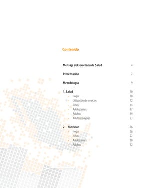 Contenido


Mensaje del secretario de Salud	    4

Presentación	                       7

Metodología	                        9

1. Salud	                          10
	 •	 Hogar	                        10
	 •	 Utilización de servicios	     12
	 •	 Niños	                        14
	 •	 Adolescentes	                 17
	 •	 Adultos	                      19
	 •	 Adultos mayores	              23

2.	   Nutrición	                   26
	     •	 Hogar	                    26
	     •	 Niños	                    27
	     •	 Adolescentes	             30
	     •	 Adultos	                  32
 
