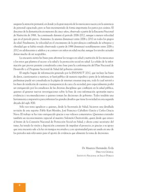 SÍNTESIS      Encuesta Nacional de Salud y Nutrición   2012
 EJECUTIVA     Metodología



asegurar la atención perinatal, en donde ya la gran mayoría de los mexicanos nacen con la asistencia
de personal capacitado, pero se han incrementado de forma importante los partos por cesárea. El
descenso de la desnutrición en menores de cinco años, observado a partir de la Encuesta Nacional
de Nutrición de 1988, ha continuado durante el periodo 2006-2012, aunque a menor velocidad
que en el periodo previo. Asimismo, la anemia disminuyó entre 2006 y 2012 en todos los grupos
de edad. Finalmente, la velocidad en el crecimiento de la prevalencia combinada de sobrepeso y
obesidad que se había venido observando a partir de 1988 disminuyó notablemente entre 2006 y
2012 en adolescentes y adultos y se contuvo en niños en edad escolar, aunque los niveles actuales
distan mucho de ser aceptables.
	      La encuesta sienta las bases para afrontar los rezagos en salud y nutrición de los mexicanos
y los retos que plantea el acceso a la salud y la protección social en salud. La solidez de la infor-
mación que provee permite considerarla como base para la conformación del Plan Nacional de
Desarrollo y el Programa Sectorial de Salud del gobierno entrante.
	      El amplio bagaje de información generado por la ENSANUT 2012, que incluye las bases
de datos, cuestionarios y matrices, se hará público de manera expedita y parte de la información
preliminar puede ser consultada en la página de internet ensanut.insp.mx, todo lo cual servirá a
los fines de rendición de cuentas y transparencia de cara a la sociedad, pero especialmente podrá
ser enriquecido por los estudiosos de las diversas disciplinas que confluyen en la salud pública,
quienes al generar nuevas investigaciones sobre la base de esta información aportarán nueva
evidencia y recomendaciones a quienes toman las decisiones de gobierno. Todos tendrán una
herramienta comparativa para enfrentar los grandes desafíos que tiene la sociedad en esta segunda
década del siglo XXI.
	      Sólo nos resta agradecer a quienes, desde la Secretaría de Salud, hicieron una detallada
revisión de este reporte: Pablo Kuri Morales, José Francisco Caballero García y Carlos Gracia
Nava. El trabajo se ha visto enriquecido gracias a sus valiosos comentarios. Queremos extender
también un reconocimiento especial al maestro Salomón Chertorivski, quien desde que estuvo
al frente de la Comisión Nacional de Protección Social en Salud, y ahora como secretario del
ramo, ha tenido la visión y disposición constante de impulsar el proyecto; es gracias a su apoyo
que esta encuesta sale a la luz en tiempos recortados y con oportunidad para ser usada en uno de
los periodos más relevantes para el aporte de evidencia que alimente la toma de decisiones.




                                                                     Dr. Mauricio Hernández Ávila
                                                                                 Director General
                                                                Instituto Nacional de Salud Pública




     8
 