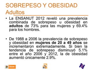 SOBREPESO Y OBESIDAD
Adultos
• La ENSANUT 2012 reveló una prevalencia
combinada de sobrepeso u obesidad en
adultos de 73% para las mujeres y 69.4%
para los hombres.
• De 1988 a 2006 la prevalencia de sobrepeso
y obesidad en mujeres de 20 a 49 años se
incrementaron extremadamente. Si bien la
tendencia de sobrepeso disminuyó 5.1%
entre el año 2006 y 2012, la de obesidad
aumentó únicamente 2.9%.

 