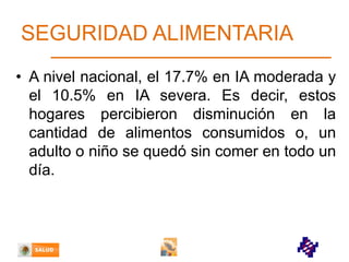 SEGURIDAD ALIMENTARIA
• A nivel nacional, el 17.7% en IA moderada y
el 10.5% en IA severa. Es decir, estos
hogares percibieron disminución en la
cantidad de alimentos consumidos o, un
adulto o niño se quedó sin comer en todo un
día.

 