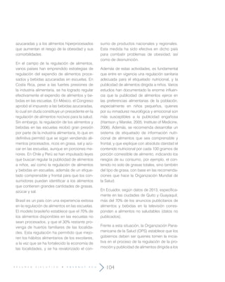 R E S U M E N E J E C U T I V O E N S A N U T - E C U
104
azucaradas y a los alimentos hiperprocesados
que aumentan el riesgo de la obesidad y sus
comorbilidades.
En el campo de la regulación de alimentos,
varios países han emprendido estrategias de
regulación del expendio de alimentos proce-
sados y bebidas azucaradas en escuelas. En
Costa Rica, pese a las fuertes presiones de
la industria alimentaria, se ha logrado regular
efectivamente el expendio de alimentos y be-
bidas en las escuelas. En México, el Congreso
aprobó el impuesto a las bebidas azucaradas,
lo cual sin duda constituye un precedente en la
regulación de alimentos nocivos para la salud.
Sin embargo, la regulación de los alimentos y
bebidas en las escuelas recibió gran presión
por parte de la industria alimentaria, lo que en
definitiva permitió que se sigan vendiendo ali-
mentos procesados, ricos en grasa, sal y azú-
car en las escuelas, aunque en porciones me-
nores. En Chile y Perú se han impulsado leyes
que buscan regular la publicidad de alimentos
a niños, así como la regulación de alimentos
y bebidas en escuelas, además de un etique-
tado comprensible y frontal para que los con-
sumidores puedan identificar a los alimentos
que contienen grandes cantidades de grasas,
azúcar y sal.
Brasil es un país con una experiencia exitosa
en la regulación de alimentos en las escuelas.
El modelo brasileño establece que el 70% de
los alimentos disponibles en las escuelas no
sean procesados, y que el 30% restante pro-
venga de huertos familiares de las localida-
des. Esta regulación ha permitido que mejo-
ren los hábitos alimentarios de los escolares,
a la vez que se ha fortalecido la economía de
las localidades, y se ha revalorizado el con-
sumo de productos nacionales y regionales.
Esta medida ha sido efectiva en dicho país
para combatir problemas de obesidad, así
como de desnutrición.
Además de estas actividades, es fundamental
que entre en vigencia una regulación sanitaria
adecuada para el etiquetado nutricional, y la
publicidad de alimentos dirigida a niños. Varios
estudios han documentado la enorme influen-
cia que la publicidad de alimentos ejerce en
las preferencias alimentarias de la población,
especialmente en niños pequeños, quienes
por su inmadurez neurológica y emocional son
más susceptibles a la publicidad engañosa
(Harrison y Marske, 2005; Institute of Medicine,
2006). Además, se recomienda desarrollar un
sistema de etiquetado de información nutri-
cional de alimentos que sea comprensible y
frontal, y que explique con absoluta claridad el
contenido nutricional por cada 100 gramos de
porción comestible de alimento, indicando los
riesgos de su consumo, por ejemplo, el con-
tenido no solo de grasas totales, sino también
del tipo de grasa, con base en las recomenda-
ciones que hace la Organización Mundial de
la Salud.
En Ecuador, según datos de 2013, específica-
mente en las ciudades de Quito y Guayaquil,
más del 70% de los anuncios publicitarios de
alimentos y bebidas en la televisión corres-
ponden a alimentos no saludables (datos no
publicados).
Frente a esta situación, la Organización Pana-
mericana de la Salud (OPS) establece que los
gobiernos deben ser quienes tomen la inicia-
tiva en el proceso de la regulación de la pro-
moción y publicidad de alimentos dirigida a los
 