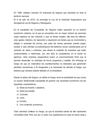 En 1980, estaban inscritas 44 empresas de seguros que operaban en todo el
territorio nacional.
El 9 de julio de 2010, se promulgó la Ley de la Actividad Aseguradora que
derogaba la Ley de Seguros y Reaseguros.
En la actualidad las Compañías de Seguros están operando en un entorno
económico adverso, en el que se encuentran con un mayor número de personas
cuyos ingresos se han reducido o que no tienen empleo, alta tasa de inflación,
unos gastos médicos, de reposición y reparación de bienes que se incrementan y
obligan a aumentar las primas, que cada día menos personas pueden pagar;
aunado a esto afrontan la profundización del deterioro social, caracterizado por el
aumento de robos y crímenes, que elevan la cantidad de siniestros que están
comprometidas a indemnizar, por otro lado la competencia en el sector es
agresiva, cada empresa aseguradora busca un posicionamiento firme que le
permita desarrollar su actividad de forma progresiva y estable. Sin embargo el
riesgo de que se materialice los acontecimientos no deseados que generarían
pérdidas económicas a El Asegurado y la necesidad de afrontar el riesgo, son
factores que siempre estarán latentes en el venezolano.
Desde la óptica del Seguro, se define el riesgo como la posibilidad de que ocurra
un suceso desfavorable susceptible de generar una necesidad económica con las
siguientes características:
a) Debe ser Incierto o aleatorio.
b) Debe ser posible.
c) Concreto.
d) Lícito.
e) Fortuito.
f) Con contenido económico.
Toda actividad conlleva un riesgo, ya que la actividad exenta de ello representa
inmovilidad total. Pero aun así, si todos nos quedáramos en casa sin hacer nada y
 
