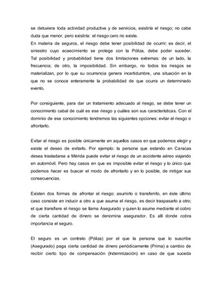se detuviera toda actividad productiva y de servicios, existiría el riesgo; no cabe
duda que menor, pero existiría: el riesgo cero no existe.
En materia de seguros, el riesgo debe tener posibilidad de ocurrir; es decir, el
siniestro cuyo acaecimiento se protege con la Póliza, debe poder suceder.
Tal posibilidad y probabilidad tiene dos limitaciones extremas: de un lado, la
frecuencia; de otro, la imposibilidad. Sin embargo, no todos los riesgos se
materializan, por lo que su ocurrencia genera incertidumbre, una situación en la
que no se conoce enteramente la probabilidad de que ocurra un determinado
evento.
Por consiguiente, para dar un tratamiento adecuado al riesgo, se debe tener un
conocimiento cabal de cuál es ese riesgo y cuáles son sus características. Con el
dominio de ese conocimiento tendremos las siguientes opciones: evitar el riesgo o
afrontarlo.
Evitar el riesgo es posible únicamente en aquellos casos en que podemos elegir y
existe el deseo de evitarlo. Por ejemplo: la persona que estando en Caracas
desea trasladarse a Mérida puede evitar el riesgo de un accidente aéreo viajando
en automóvil. Pero hay casos en que es imposible evitar el riesgo y lo único que
podemos hacer es buscar el modo de afrontarlo y en lo posible, de mitigar sus
consecuencias.
Existen dos formas de afrontar el riesgo: asumirlo o transferirlo, en éste último
caso consiste en inducir a otro a que asuma el riesgo, es decir traspasarlo a otro;
el que transfiere el riesgo se llama Asegurado y quien lo asume mediante el cobro
de cierta cantidad de dinero se denomina asegurador. Es allí donde cobra
importancia el seguro.
El seguro es un contrato (Póliza) por el que la persona que lo suscribe
(Asegurado) paga cierta cantidad de dinero periódicamente (Prima) a cambio de
recibir cierto tipo de compensación (Indemnización) en caso de que suceda
 