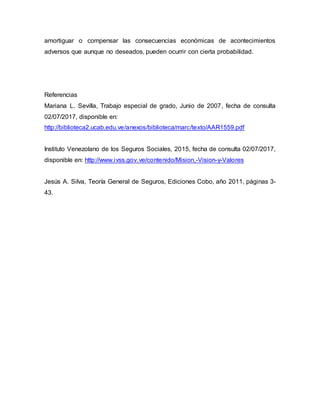 amortiguar o compensar las consecuencias económicas de acontecimientos
adversos que aunque no deseados, pueden ocurrir con cierta probabilidad.
Referencias
Mariana L. Sevilla, Trabajo especial de grado, Junio de 2007, fecha de consulta
02/07/2017, disponible en:
http://biblioteca2.ucab.edu.ve/anexos/biblioteca/marc/texto/AAR1559.pdf
Instituto Venezolano de los Seguros Sociales, 2015, fecha de consulta 02/07/2017,
disponible en: http://www.ivss.gov.ve/contenido/Mision,-Vision-y-Valores
Jesús A. Silva, Teoría General de Seguros, Ediciones Cobo, año 2011, páginas 3-
43.
 