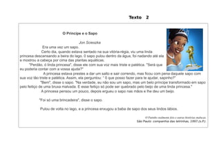 Texto       2


                         O Principe e o Sapo

                                      Jon Scieszka
               Era uma vez um sapo.
               Certo dia, quando estava sentado na sua vitória-régia, viu uma linda
princesa descansando a beira do lago. 0 sapo pulou dentro da água, foi nadando até ela
e mostrou a cabeça por cima das plantas aquáticas.
      "Perdão, ó linda princesa", disse ele com sua voz mais triste e patética. "Será que
eu poderia contar com a vossa ajuda?"
                A princesa estava prestes a dar um salto e sair correndo, mas ficou com pena daquele sapo com
sua voz tão triste e patética. Assim, ela perguntou: “ 0 que posso fazer para te ajudar, sapinho?”
              "Bem", disse o sapo. "Na verdade, eu não sou um sapo, mas um belo príncipe transformado em sapo
pelo feitiço de uma bruxa malvada. E esse feitiço só pode ser quebrado pelo beijo de uma linda princesa."
               A princesa pensou um pouco, depois ergueu o sapo nas mãos e lhe deu um beijo.

           "Foi só uma brincadeira", disse o sapo.

           Pulou de volta no lago, e a princesa enxugou a baba de sapo dos seus lindos lábios.

                                                                          O Patinho realmente feio e outras histórias malucas.
                                                                     São Paulo: companhia das letrinhas, 1997,(s.P.).
 