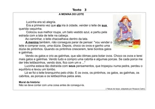 Texto    3
                                A MENINA DO LEITE


       Lucinha era só alegria.
       Era a primeira vez que ela iria à cidade, vender o leite de sua
querida vaquinha.
       Colocou sua melhor roupa, um belo vestido azul, e partiu pela
estrada com a lata de leite na cabeça.
      Ao caminhar, o leite chacoalhava dentro da lata.
      A menina também, não conseguia parar de pensar: "vou vender o
leite e comprar ovos, uma dúzia. Depois, choco os ovos e ganho uma
dúzia de pintinhos. Quando os pintinhos crescerem, terei bonitos galos
e galinhas.
      Vendo os galos e crio as galinhas, que são ótimas para botar ovos. Choco os ovos e terei
mais galos e galinhas. Vendo tudo e compro uma cabrita e algumas porcas. Se cada porca me
der três leitõezinhos, vendo dois, fico com um e ..."
     Lucinha estava tão distraída com seus pensamentos, que tropeçou numa pedra, perdeu o
equilíbrio e levou um tombo.
     Lá se foi o leite branquinho pelo chão. E os ovos, os pintinhos, os galos, as galinhas, os
cabritos, as porcas e os leitõezinhos pelos ares.

Moral da história:
Não se deve contar com uma coisa antes de conseguí-la.
                                                                  ( Fábula de Isopo, adaptada por Rosaura Catro)
 