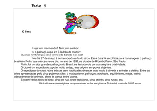Texto 4




       O Circo




                  Hoje tem marmelada? Tem, sim senhor!
                  E o palhaço o que é? É ladrão de mulher!”
      Quantas lembranças esse conhecido bordão nos traz!
                  No dia 27 de março é comemorado o dia do circo. Essa data foi escolhida para homenagear o palhaço
brasileiro Piolin, que nasceu nesse dia, no ano de 1897, na cidade de Ribeirão Preto, São Paulo.
      Piolin, foi um dos grandes palhaços do Brasil, se destacando por sua alegria e criatividade.
      O circo é um espetáculo popular muito antigo, teve origem em povos viajantes.
      O espetáculo do circo reúne artistas com habilidades diversas cujo intuito é divertir e entreter a platéia. Entre as
artes apresentadas pelo circo podemos citar: o malabarismo, palhaços, acrobacia, equilibrismo, magia, teatro,
adestramento de animais, show de dança entre outros.
      Existem vários tipos de circo: circo de rua, circo tradicional, circo chinês, circo russo, etc.
                        Há indícios arqueológicos de que o circo tenha surgido na China há mais de 5.000 anos.
 