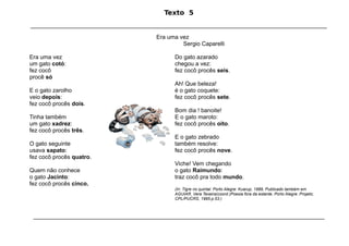 Texto 5
____________________________________________________________________________________________

                                                  Era uma vez
                                                           Sergio Caparelli

Era uma vez                                              Do gato azarado
um gato cotó:                                            chegou a vez:
fez cocô                                                 fez cocô procês seis.
procê só
                                                         Ah! Que beleza!
E o gato zarolho                                         é o gato coquete:
veio depois:                                             fez cocô procês sete.
fez cocô procês dois.
                                                         Bom dia ! banoite!
Tinha também                                             E o gato maroto:
um gato xadrez:                                          fez cocô procês oito.
fez cocô procês três.
                                                         E o gato zebrado
O gato seguinte                                          também resolve:
usava sapato:                                            fez cocô procês nove.
fez cocô procês quatro.
                                                         Viche! Vem chegando
Quem não conhece                                         o gato Raimundo:
o gato Jacinto:                                          traz cocô pra todo mundo.
fez cocô procês cinco.
                                                         (In: Tigre no quintal. Porto Alegre: Kuarup, 1989, Publicado também em
                                                         AGUIAR, Vera Texeira(coord.)Poesia fora da estante. Porto Alegre: Projeto;
                                                         CPL/PUCRS, 1995.p.53.)



 _____________________________________________________________________________________________________________________
 