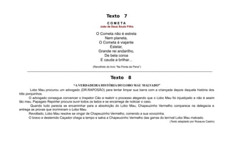 Texto        7
                                                          COMETA
                                                     João de Deus Souto Filho

                                                  O Cometa não é estrela
                                                       Nem planeta,
                                                   O Cometa é viajante
                                                         Estelar,
                                                   Grande rei andarilho,
                                                      De bela coroa
                                                    E cauda a brilhar...
                                                 (Recolhido do livro “Na Ponta da Pena”)
     ___________________________________________________________________________________________________________________________

                                                            Texto         8
                                    “A VERDADEIRA HISTÓRIA DO LOBO MAU MALVADO”
        Lobo Mau procurou um advogado (DR.RAPOSÃO) para tentar limpar sua barra com a criançada depois daquela história dos
três porquinhos.
       O advogado consegue convencer o Inspetor Cão a reabrir o processo alegando que o Lobo Mau foi injustiçado e não é assim
tão mau. Papagaio Repórter procura ouvir todos os lados e se encarrega de noticiar o caso.
        Quando tudo parecia se encaminhar para a absolvição do Lobo Mau, Chapeuzinho Vermelho comparece na delegacia e
entrega as provas que incriminam o Lobo Mau.
       Revoltado, Lobo Mau resolve se vingar de Chapeuzinho Vermelho, comendo a sua vovozinha.
       O bravo e destemido Caçador chega a tempo e salva a Chapeuzinho Vermelho das garras do terrível Lobo Mau malvado.
                                                                                                   (Texto adaptado por Rosaura Castro)
 