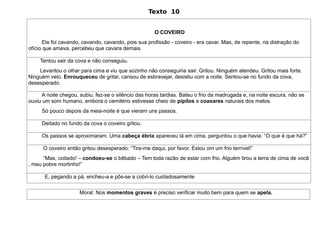 Texto 10


                                                      O COVEIRO
       Ele foi cavando, cavando, cavando, pois sua profissão - coveiro - era cavar. Mas, de repente, na distração do
ofício que amava, percebeu que cavara demais.

     Tentou sair da cova e não conseguiu.
    Levantou o olhar para cima e viu que sozinho não conseguiria sair. Gritou. Ninguém atendeu. Gritou mais forte.
Ninguém veio. Enrouqueceu de gritar, cansou de esbravejar, desistiu com a noite. Sentou-se no fundo da cova,
desesperado.

      A noite chegou, subiu, fez-se o silêncio das horas tardias. Bateu o frio da madrugada e, na noite escura, não se
ouviu um som humano, embora o cemitério estivesse cheio de pipilos e coaxares naturais dos matos.
     Só pouco depois da meia-noite é que vieram uns passos.

     Deitado no fundo da cova o coveiro gritou.

     Os passos se aproximaram. Uma cabeça ébria apareceu lá em cima, perguntou o que havia: “O que é que há?”

      O coveiro então gritou desesperado: “Tire-me daqui, por favor. Estou om um frio terrível!”
      “Mas, coitado! – condoeu-se o bêbado – Tem toda razão de estar com frio. Alguém tirou a terra de cima de você
, meu pobre mortinho!”

       E, pegando a pá, encheu-a e pôs-se a cobri-lo cuidadosamente

                     Moral: Nos momentos graves é preciso verificar muito bem para quem se apela.
 