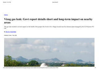 8/24/22, 10:10 PM DownToEarth
https://www.downtoearth.org.in/news/pollution/vizag-gas-leak-govt-report-details-short-and-long-term-impact-on-nearby-areas-72343 1/7
Pollution
Vizag gas leak: Govt report details short and long-term impact on nearby
areas
The gas leak resulted in several impacts on the health of the people who lived in five villages located near the chemical plant managed by the LG Polymers Pvt
Ltd
By Digvijay Singh Bisht
Published: Friday 17 July 2020
 