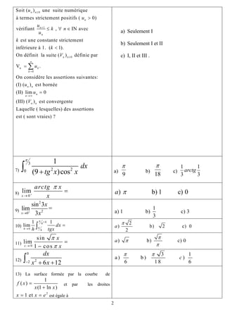 0
1
0
Soit ( ) une suite numérique
à termes strictement positifs ( 0)
vérifiant , IN avec
est une constante strictement
inférieure à 1. ( 1).
On définit la suite ( ) définie par
n n
n
n
n
n n
u
u
u
k n
u
k
k
V
≥
+
≥
>
≤ ∀ ∈
<
n
0
V .
On considère les assertions suivantes:
(I) ( ) est bornée
(II) lim 0
(III) ( ) est convergente
Laquelle ( lesquelles) des assertions
est ( sont vraies) ?
n
k
k
n n
n
n
n n
u
u
u
V
=
→∞
=
=
∑
a) Seulement I
b) Seulement I et II
c) I, II et III .
7)
3
2 20
1
(9 )cos
dx
tg x x
π
+∫ a)
9
π
b)
18
π
c)
1 1
3 3
arctg
8) 0
lim
x
arctg x
x
π
+
→
= ) b) 1 c) 0a π
9)
2
2
0
sin 3
lim =
3x
x
x+
→
1
a) 1 b) c) 3
3
10)
4
0 4
1 1
lim
h
h
dx
h tgx
π
π
+
→
=∫
2
) b) 2 c) 0
2
a
π
11) 0
sin
lim
1 cosx
x
x
π
π→
=
−
) b) c) 0a
π
π
π
12)
0
22 6 1
dx
x x− + +∫ 2
3 1
a) b ) )
6 1 8
c
π π
6
13) La surface formée par la courbe de
1
( )
(1 ln )
f x
x x
=
+
et par les droites
2
1 etx x e= = est égale à
2
 