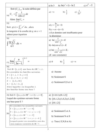 a) ln 3 b) c)
2
ln( 1) ln 2e + −
2
1e −
14)
3
3
Soit ( ) la suite définie par
1
(ln )
Alors lim
n n
n
n e
n
n
U
U dx
x x
U
≥
→∞
=
=
∫
2
1 1
) + b) c)
2 2
a ∞
e
15)
2
2
Soit ( ) , alors
la tangente à la courbe de en 1
admet pour équation
x
u
x
g x e du
g x
=
=
∫
3
) ( 1)
2
) ( 1)
) Les données sont insuffisantes pour
la déterminer
e
a y x
b y ex e
c
= −
= − +
16)
tg x
dx
x
=∫
2
2
1
a) ln( )
cos
b) -ln( cos )
1
c) ln( ) ;
cos
( une constante)
K
x
x K
K
x
K
+
+
+
17)
2 1
lim
3 1
n
n
n
n
−
→∞
⎛ ⎞
=⎜ ⎟
−⎝ ⎠
1
) 0 b) c) +
3
a ∞
18)
{ }
{ }
{ }
{ }
{ }
3
S o it B = , , u n e b ase d e (IR ,+ , ) .
O n co n sid ère les fam illes su ivan tes
, ,
, ,
, 2 , 3
A = , 2 ,
A lo rs laq u elle ( o u lesq u elles )
d es fam illes fo rm e u n e b ase ?
i j k
E i j i k j k
N i j k i j k
S i j k
i j k j
⋅
= + + +
= + + +
=
−
a) Aucune
b) Seulement S
c) Seulement E,S et A
19) .{ }3
Soit ( , , ) IR / 2 0S x y z x y z= ∈ + − =
Lequel des systèmes suivants forme
une base pour E ?
{ }
{ }
{ }
a) (1,0,1);(0,1,2)
b) (0,1,2);(1,0,2);(1,2,0)
c) (0,1,2)
20)
{ }
{
{ }
{ }
3
3
3
3
3
O n c o n sid è re le s en sem b le s su iv a n ts
( , , ) IR / 0
( , , ) IR / 1
( , , ) IR / 2
( , , ) IR / 0
L e sq u e ls p a rm i c e s en se m b le s so n t d e s
so u s e sp a c e s v e c to rie ls d e IR ?
E x y z y
N x y z x y z
S x y z z
A x y z x y z
= ∈ =
= ∈ + + =
= ∈ =
= ∈ + + =
} a) Seulement E et A
b) Seulement N et S
c) Tous ( E,N,S et A)
3
 