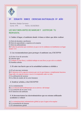 3º



ENSAYO SIMCE CIENCIAS NATURALES 8º AÑO

Nombre: Gladys Carrasco
Curso: 8°A
Fecha: 15/10/2013

LEE MUY BIEN ANTES DE MARCAR Y JUSTIFICAR TU
RESPUESTA.
1. Cuidar el lugar, el ambiente donde vivimos es labor que debe realizar
A) Solo de docentes o profesores
B) Solo de especialistas y expertos en la materia
C) Solo de ambientalistas
D) Todas las personas que existimos ya que si no lo cuidamos no tendríamos un lugar
donde vivir


2. Las recomendaciones para proteger el ambiente son, EXCEPTO
A) Evitar el uso de aerosoles
B) Ahorrar agua
C) Trabajar en una finca y cuidarla trabajar en una finca ya que solo es cuidarla
D) Sembrar arboles



3. El calor tan fuerte que en la actualidad sentimos es debido a
A) El sol esta muy resistente
B) El deterioro de la capa de ozonoya que con lo que tiramos o simplemente hacemos
llega todo a la capa de ozono y esa se va rompiendo cada vez más.
C) La utilización de recursos
D) La falta de estudio de los seres humanos



4. Sembrar arboles, evita EXCEPTO
A) La contaminación
B) La evolución del hombreporque eso es atreves del tiempo
C) La extinción de los seres vivos
D) El deterioro del ambiente



5. Si desconectamos los electrodomésticos que no estemos utilizando
ayudamos a reducir
A) La contaminaciónel calentamiento global ya que el agua evita sequias
B) La acumulación de basuras
C) El calentamiento global

 