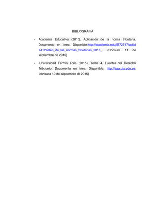 BIBLIOGRAFIA
- Academia Educativa (2013). Aplicación de la norma tributaria.
Documento en línea. Disponible:http://academi...