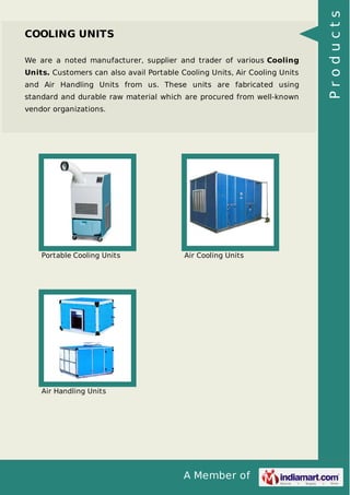 We are a noted manufacturer, supplier and trader of various Cooling
Units. Customers can also avail Portable Cooling Units, Air Cooling Units
and Air Handling Units from us. These units are fabricated using
standard and durable raw material which are procured from well-known
vendor organizations.

Portable Cooling Units

Air Cooling Units

Air Handling Units

A Member of

Products

COOLING UNITS

 