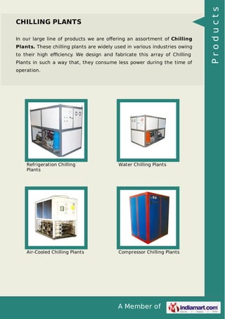 In our large line of products we are oﬀering an assortment of Chilling
Plants. These chilling plants are widely used in various industries owing
to their high eﬃciency. We design and fabricate this array of Chilling
Plants in such a way that, they consume less power during the time of
operation.

Refrigeration Chilling
Plants

Water Chilling Plants

Air-Cooled Chilling Plants

Compressor Chilling Plants

A Member of

Products

CHILLING PLANTS

 