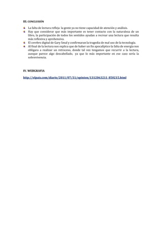 III. CONCLUSIÓN
La falta de lectura refleja la gente ya no tiene capacidad de atención y análisis.
Hay que considerar que más importante es tener contacto con la naturaleza de un
libro, la participación de todos los sentidos ayudan a recrear una lectura que resulta
más reflexiva y aprehensiva.
El cerebro digital de Gary Smal y confirmaran la tragedia de mal uso de la tecnología.
Al final de la lectura nos explica que de haber un fin apocalíptico la falta de energía nos
obligara a realizar un retroceso, donde tal vez tengamos que recurrir a la lectura,
aunque parece algo descabellado, ya que lo más importante en ese caso sería la
sobrevivencia.

IV. WEBGRAFIA
http://elpais.com/diario/2011/07/31/opinion/1312063211_850215.html

 