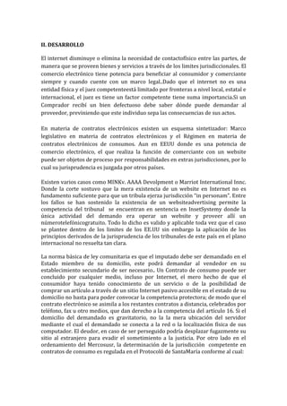 II. DESARROLLO
El internet disminuye o elimina la necesidad de contactofísico entre las partes, de
manera que se proveen bienes y servicios a través de los limites jurisdiccionales. El
comercio electrónico tiene potencia para beneficiar al consumidor y comerciante
siempre y cuando cuente con un marco legal..Dado que el internet no es una
entidad física y el juez competenteestá limitado por fronteras a nivel local, estatal e
internacional, el juez es tiene un factor competente tiene suma importancia.Si un
Comprador recibí un bien defectuoso debe saber dónde puede demandar al
proveedor, previniendo que este individuo sepa las consecuencias de sus actos.
En materia de contratos electrónicos existen un esquema sintetizador: Marco
legislativo en materia de contratos electrónicos y el Régimen en materia de
contratos electrónicos de consumos. Aun en EEUU donde es una potencia de
comercio electrónico, el que realiza la función de comerciante con un website
puede ser objetos de proceso por responsabilidades en extras jurisdicciones, por lo
cual su jurisprudencia es juzgada por otros países.
Existen varios casos como MINKv. AAAA Devolpment o Marriot International Innc.
Donde la corte sostuvo que la mera existencia de un website en Internet no es
fundamento suficiente para que un tribula ejerza jurisdicción “in personam”. Entre
los fallos se han sostenido la existencia de un websiteadvertising permite la
competencia del tribunal se encuentran en sentencia en InsetSystemy donde la
única actividad del demando era operar un website y proveer allí un
númerotelefónicogratuito. Todo lo dicho es valido y aplicable toda vez que el caso
se plantee dentro de los limites de los EE.UU sin embargo la aplicación de los
principios derivados de la jurisprudencia de los tribunales de este país en el plano
internacional no resuelta tan clara.
La norma básica de ley comunitaria es que el imputado debe ser demandado en el
Estado miembro de su domicilio, este podrá demandar al vendedor en su
establecimiento secundario de ser necesario.. Un Contrato de consumo puede ser
concluido por cualquier medio, incluso por Internet, el mero hecho de que el
consumidor haya tenido conocimiento de un servicio o de la posibilidad de
comprar un artículo a través de un sitio Internet pasivo accesible en el estado de su
domicilio no basta para poder convocar la competencia protectora; de modo que el
contrato electrónico se asimila a los restantes contratos a distancia, celebrados por
teléfono, fax u otro medios, que dan derecho a la competencia del artículo 16. Si el
domicilio del demandado es gravitatorio, no la la mera ubicación del servidor
mediante el cual el demandado se conecta a la red o la localización física de sus
computador. El deudor, en caso de ser perseguido podría desplazar fugazmente su
sitio al extranjero para evadir el sometimiento a la justicia. Por otro lado en el
ordenamiento del Mercosusr, la determinación de la jurisdicción competente en
contratos de consumo es regulada en el Protocoló de SantaMaría conforme al cual:

 