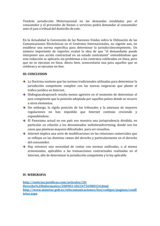 Tendrán jurisdicción INeternacional en las demandas entabladas por el
consumidor y el proveedor de bienes o servicios podrá demandar al consumidor
ante el juez o tribual del domicilio de este.
En la Actualidad la Convención de las Naciones Unidas sobra la Utilización de las
Comunicaciones Electrónicas en el Contratos Internacionales, no vigente aun, no
establece una norma especifica para determinar la jurisdiccióncompetente.. Un
número importante de expertos evaluó la idea de que “el demandante puede
interponer una acción contractual en un estado contratante” entendiéndose que
esta redacción se aplicaría sin problemas a los contratos celebrados en línea, pero
que no se ejecutan en línea. Ahora bien, senecesitaría una para aquellos que se
celebran y se ejecutan on-line.
III. CONCLUSION
La Doctrina sostiene que las normas tradicionales utilizadas para determinar la
jurisdicción competente cumplen con las nuevas exigencias que plante el
tráfico jurídico en Internet.
Slidingsacaleaproach resulta menos agresivo en el momento de determinar el
juez competente que la posición adoptada por aquellos países donde se recurre
a otros elementos.
Sin embargo, la rígida posición de los tribunales y la amenaza de mayores
regulaciones no han impedido que Internet continúe creciendo y
expandiéndose.
El Panorama actual en ese país nos muestra una jurisprudencia dividida, en
particular en relación a los denominados websitesadvertising, donde son los
casos que plantean mayores dificultades para ser resueltos.
Internet implica una serie de modificaciones en las relaciones comerciales que
se reflejan en las distintas ramas del derecho y particularmente en el derecho
del consumidor.
Hay entonces una necesidad de contar con normas unificadas, o al menos
armonizadas, aplicables a las transacciones contractuales realizadas en el
Internet, afin de determinar la jurisdicción competente y la ley aplicable

IV. WEBGRAFIA
http://noticias.juridicas.com/articulos/20Derecho%20Informatico/200903-10234756980124.html
http://www.minetur.gob.es/telecomunicaciones/lssi/codigos/paginas/confl
ictos.aspx

 