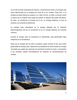 La luz del sol está compuesta por fotones, y estos fotones tienen una energía que
viene determinada por la longitud de onda de la luz emitida. Pues bien, si la
energía de estos fotones es superior a un valor mínimo, un fotón, al chocar contra
un átomo de un material, será capaz de extraer un electrón del núcleo del átomo.
Es decir, se transforma la energía de la luz, en energía eléctrica, ya que se
produce una corriente de electrones.

La energía solar fotovoltaica es la energía obtenida por la              radiación
electromagnética del sol al convertirse la luz en energía eléctrica de corriente
continua.

Cuando la energía solar se transforma en electricidad, esta electricidad debe
integrarse en la red eléctrica.

Dado que la energía del sol sólo la podemos captar durante el día, para hacer
gestionable la energía solar, deberemos acompañarla de otras fuentes de energía
renovable que suplan las carencias de suministro durante la noche, o acompañar
a las centrales solares termoeléctricas de sistemas de almacenamiento de
energía.




                                                                                 8
 