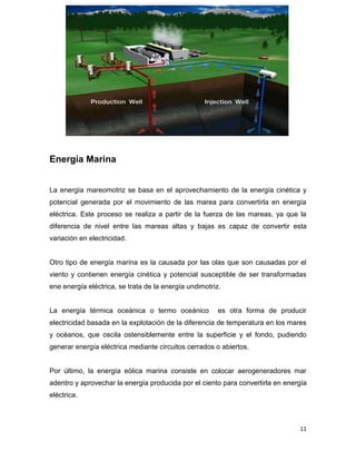 Energía Marina


La energía mareomotriz se basa en el aprovechamiento de la energía cinética y
potencial generada por el movimiento de las marea para convertirla en energía
eléctrica. Este proceso se realiza a partir de la fuerza de las mareas, ya que la
diferencia de nivel entre las mareas altas y bajas es capaz de convertir esta
variación en electricidad.


Otro tipo de energía marina es la causada por las olas que son causadas por el
viento y contienen energía cinética y potencial susceptible de ser transformadas
ene energía eléctrica, se trata de la energía undimotriz.


La energía térmica oceánica o termo oceánico            es otra forma de producir
electricidad basada en la explotación de la diferencia de temperatura en los mares
y océanos, que oscila ostensiblemente entre la superficie y el fondo, pudiendo
generar energía eléctrica mediante circuitos cerrados o abiertos.


Por último, la energía eólica marina consiste en colocar aerogeneradores mar
adentro y aprovechar la energía producida por el ciento para convertirla en energía
eléctrica.



                                                                                11
 