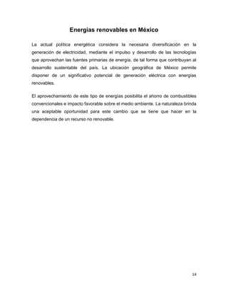 Energías renovables en México

La actual política energética considera la necesaria diversificación en la
generación de electricidad, mediante el impulso y desarrollo de las tecnologías
que aprovechan las fuentes primarias de energía, de tal forma que contribuyan al
desarrollo sustentable del país. La ubicación geográfica de México permite
disponer de un significativo potencial de generación eléctrica con energías
renovables.

El aprovechamiento de este tipo de energías posibilita el ahorro de combustibles
convencionales e impacto favorable sobre el medio ambiente. La naturaleza brinda
una aceptable oportunidad para este cambio que se tiene que hacer en la
dependencia de un recurso no renovable.




                                                                              14
 